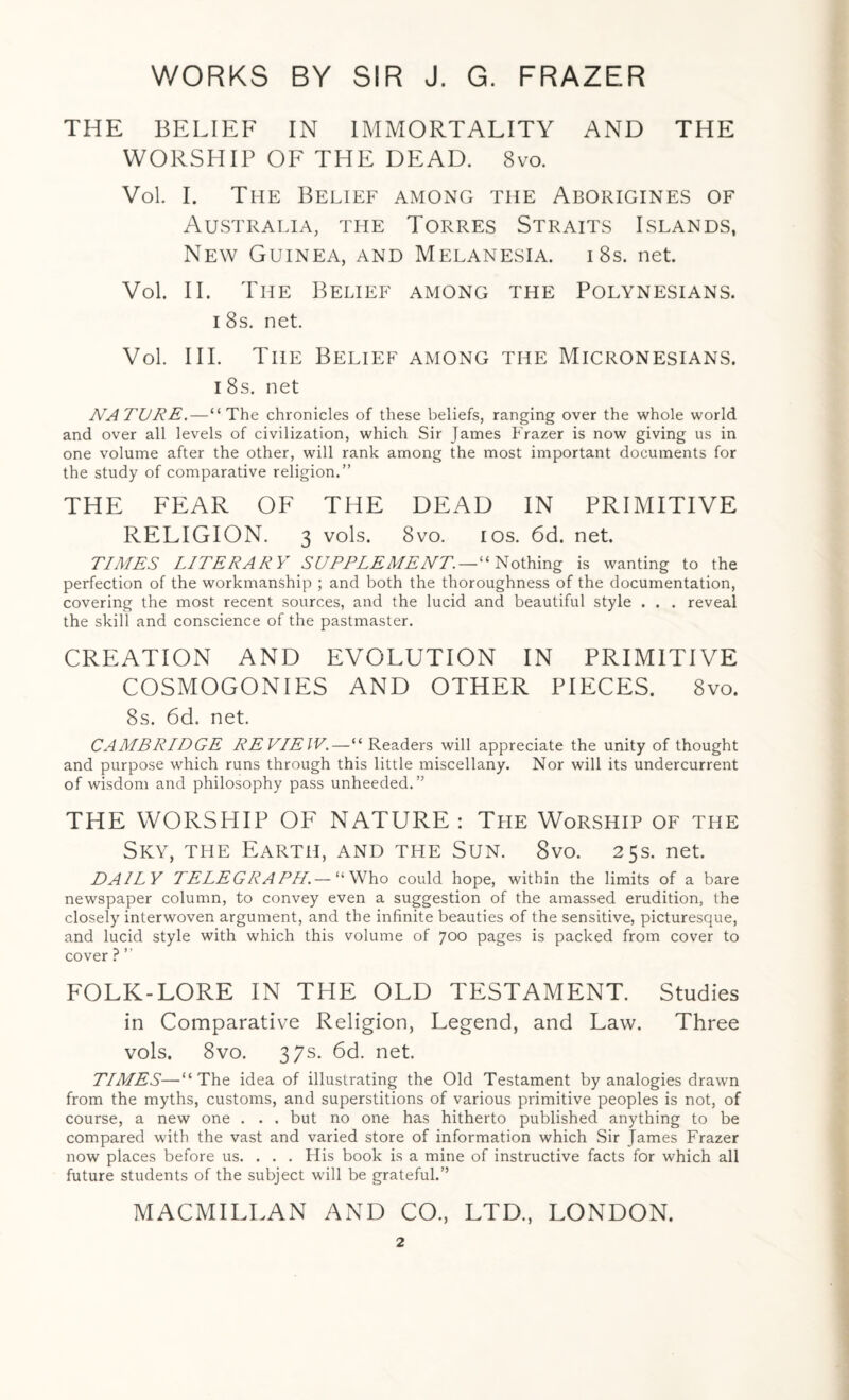 THE BELIEF IN IMMORTALITY AND THE WORSHIP OF THE DEAD. 8vo. Vol. I. The Belief among the Aborigines of Australia, the Torres Straits Islands, New Guinea, and Melanesia. i8s. net. Vol. II. The Belief among the Polynesians, i 8s. net. Vol. III. The Belief among the Micronesians. i 8s. net NATURE.—“The chronicles of these beliefs, ranging over the whole world and over all levels of civilization, which Sir James Frazer is now giving us in one volume after the other, will rank among the most important documents for the study of comparative religion.” THE FEAR OF THE DEAD IN PRIMITIVE RELIGION. 3 vols. 8vo. ios. 6d. net. TIMES LITERARY SUPPLEMENT. — “Nothing is wanting to the perfection of the workmanship ; and both the thoroughness of the documentation, covering the most recent sources, and the lucid and beautiful style . . . reveal the skill and conscience of the pastmaster. CREATION AND EVOLUTION IN PRIMITIVE COSMOGONIES AND OTHER PIECES. 8vo. 8s. 6d. net. CAMBRIDGE REVIEW.—“ Readers will appreciate the unity of thought and purpose which runs through this little miscellany. Nor will its undercurrent of wisdom and philosophy pass unheeded.” THE WORSHIP OF NATURE : The Worship of the Sky, tpie Earth, and the Sun. 8vo. 25s. net. DAILY TELEGRAPH.— “Who could hope, within the limits of a bare newspaper column, to convey even a suggestion of the amassed erudition, the closely interwoven argument, and the infinite beauties of the sensitive, picturesque, and lucid style with which this volume of 700 pages is packed from cover to cover ? ” FOLK-LORE IN THE OLD TESTAMENT. Studies in Comparative Religion, Legend, and Law. Three vols. 8vo. 37s. 6d. net. TIMES—“The idea of illustrating the Old Testament by analogies drawn from the myths, customs, and superstitions of various primitive peoples is not, of course, a new one . . . but no one has hitherto published anything to be compared with the vast and varied store of information which Sir James Frazer now places before us. . . . His book is a mine of instructive facts for which all future students of the subject will be grateful.” MACMILLAN AND CO., LTD., LONDON.