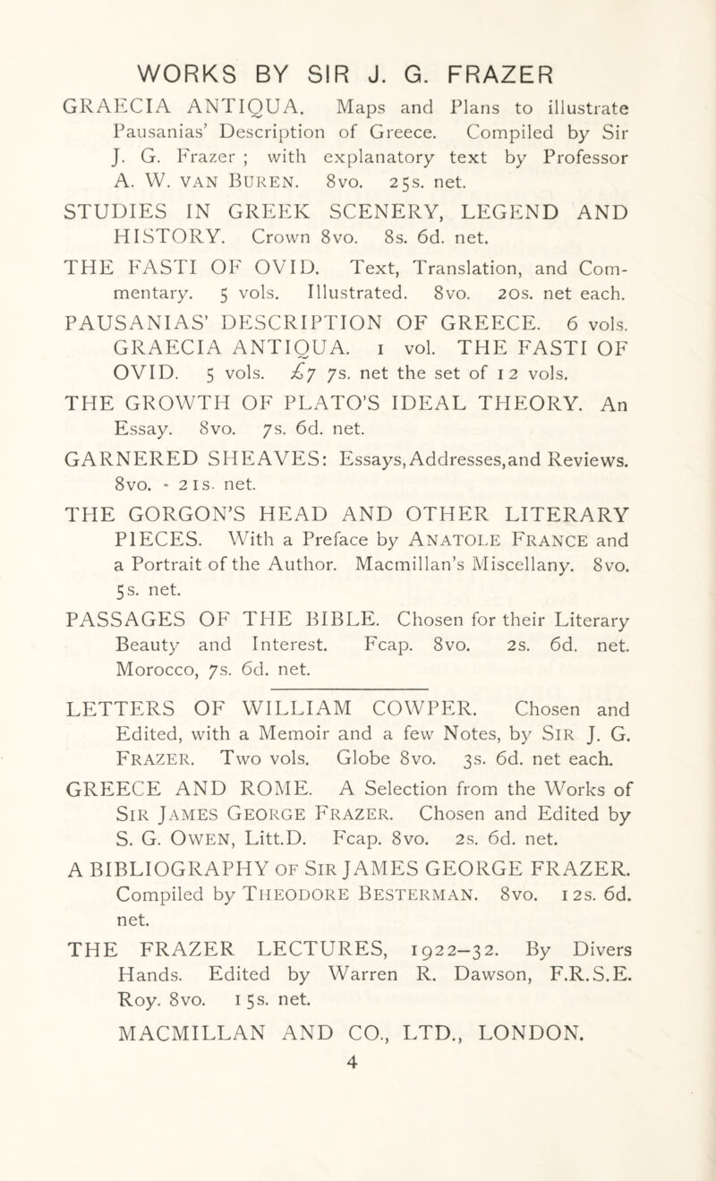 GRAECIA ANTIQUA. Maps and Plans to illustrate Pausanias’ Description of Greece. Compiled by Sir J. G. Frazer ; with explanatory text by Professor A. W. van BUREN. 8vo. 25s. net. STUDIES IN GREEK SCENERY, LEGEND AND HISTORY. Crown 8vo. 8s. 6d. net. THE FASTI OF OVID. Text, Translation, and Com¬ mentary. 5 vols. Illustrated. 8vo. 20s. net each. PAUSANIAS’ DESCRIPTION OF GREECE. 6 vols. GRAECIA ANTIQUA. 1 vol. THE FASTI OF OVID. 5 vols. £y ys. net the set of 12 vols. THE GROWTH OF PLATO’S IDEAL THEORY. An Essay. 8vo. 7s. 6d. net. GARNERED SHEAVES: Essays,Addresses,and Reviews. 8vo. - 2 is. net. THE GORGON’S HEAD AND OTHER LITERARY PIECES. With a Preface by Anatole France and a Portrait of the Author. Macmillan’s Miscellany. 8vo. 5 s. net. PASSAGES OF THE BIBLE. Chosen for their Literary Beauty and Interest. Fcap. 8vo. 2s. 6d. net. Morocco, 7s. 66. net. LETTERS OF WILLIAM COWPER. Chosen and Edited, with a Memoir and a few Notes, by Sir J. G. Frazer. Two vols. Globe 8vo. 3s. 6d. net each. GREECE AND ROME. A Selection from the Works of Sir James George Frazer. Chosen and Edited by S. G. Owen, Litt.D. Fcap. 8vo. 2s. 6d. net. A BIBLIOGRAPHY of Sir JAMES GEORGE FRAZER. Compiled by THEODORE BESTERMAN. 8vo. 12s. 66. net. THE FRAZER LECTURES, 1922—32. By Divers Hands. Edited by Warren R. Dawson, F.R.S.E. Roy. 8vo. 1 5s. net. MACMILLAN AND CO., LTD., LONDON.