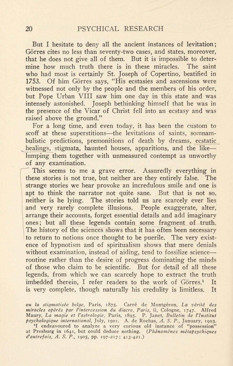 But I hesitate to deny all the ancient instances of levitation; Gorres cites no less than seventy-two cases, and states, moreover, that he does not give all of them. But it is impossible to deter¬ mine how much truth there is in these miracles. The saint who had most is certainly St. Joseph of Copertino, beatified in 1753. Of him Gorres says, “His ecstasies and ascensions were witnessed not only by the people and the members of his order, but Pope Urban VIII saw him one day in this state and was intensely astonished. Joseph bethinking himself that he was in the presence of the Vicar of Christ fell into an ecstasy and was raised above the ground.” For a long time, and even today, it has been the custom to scoff at these superstitions—the levitations of saints, somnam¬ bulistic predictions, premonitions of death by dreams, ecstatic ^ healings, stigmata, haunted houses, apparitions, and the like— lumping them together with unmeasured contempt as unworthy of any examination. This seems to me a grave error. Assuredly everything in these stories is not true, but neither are they entirely false. The strange stories we hear provoke an incredulous smile and one is apt to think the narrator not quite sane. But that is not so, neither is he lying. The stories told us are scarcely ever lies and very rarely complete illusions. People exaggerate, alter, arrange their accounts, forget essential details and add imaginary ones; but all these legends contain some fragment of truth. The history of the sciences shows that it has often been necessary to return to notions once thought to be puerile. The very exist¬ ence of hypnotism and of spiritualism shows that mere denials without examination, instead of aiding, tend to fossilize science— routine rather than the desire of progress dominating the minds of those who claim to be scientific. But for detail of all these legends, from which we can scarcely hope to extract the truth imbedded therein, I refer readers to the work of Gorres.1 It is very complete, though naturally his credulity is limitless. It ou la stigmatisée belge, Paris, 1875. Carré de Montgéron, La vérité des miracles opérés par l’intercession du diacre, Paris, ii, Cologne, 1747. Alfred Maury, La magie et l’astrologie, Paris, 1895. P. Janet, Bulletin de l’Institut psychologique international, July, 1901. A. de Rochas, A. S. P., January, 1903. XI endeavoured to analyze a very curious old instance of “possession” at Presburg in 1641, but could deduce nothing. (Phénomènes métapsychiques d’autrefois, A. S. P., 1905, pp. 197-217; 413-421.)