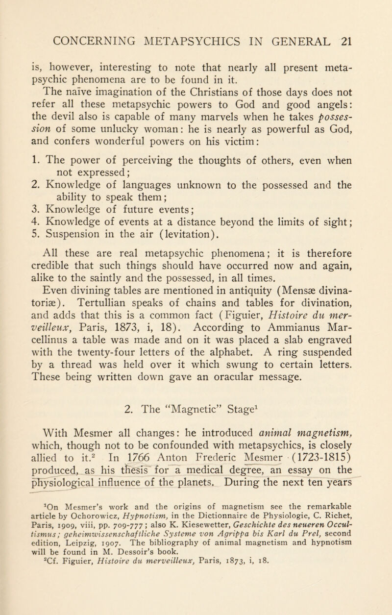 is, however, interesting to note that nearly all present meta¬ psychic phenomena are to be found in it. The naïve imagination of the Christians of those days does not refer all these metapsychic powers to God and good angels: the devil also is capable of many marvels when he takes posses¬ sion of some unlucky woman : he is nearly as powerful as God, and confers wonderful powers on his victim: 1. The power of perceiving the thoughts of others, even when not expressed; 2. Knowledge of languages unknown to the possessed and the ability to speak them ; 3. Knowledge of future events; 4. Knowledge of events at a distance beyond the limits of sight; 5. Suspension in the air (levitation). All these are real metapsychic phenomena ; it is therefore credible that such things should have occurred now and again, alike to the saintly and the possessed, in all times. Even divining tables are mentioned in antiquity (Mensæ divina- toriæ). Tertullian speaks of chains and tables for divination, and adds that this is a common fact (Figuier, Histoire du mer¬ veilleux, Paris, 1873, i, 18). According to Ammianus Mar- cellinus a table was made and on it was placed a slab engraved with the twenty-four letters of the alphabet. A ring suspended by a thread was held over it which swung to certain letters. These being written down gave an oracular message. 2. The “Magnetic” Stage1 With Mesmer all changes : he introduced animal magnetism, which, though not to be confounded with metapsychics, is closely allied to it.2 In 1766 Anton Frederic Mesmer (1723-1815) produced, as his thesis for a medical degree, an essay on the physiological influence of the planets. During the next ten years 1On Mesmer’s work and the origins of magnetism see the remarkable article by Ochorowicz, Hypnotism, in the Dictionnaire de Physiologie, C. Richet, Paris, 1909, viii, pp. 709-777 ; also K. Kiesewetter, Geschichte des neueren Occul- tismus ; geheimwissenschaftliche Système von Agrippa bis Karl du Prel, second edition, Leipzig, 1907. The bibliography of animal magnetism and hypnotism will be found in M. Dessoir’s book. 2Cf. Figuier, Histoire du merveilleux, Paris, 1873, i, 18.