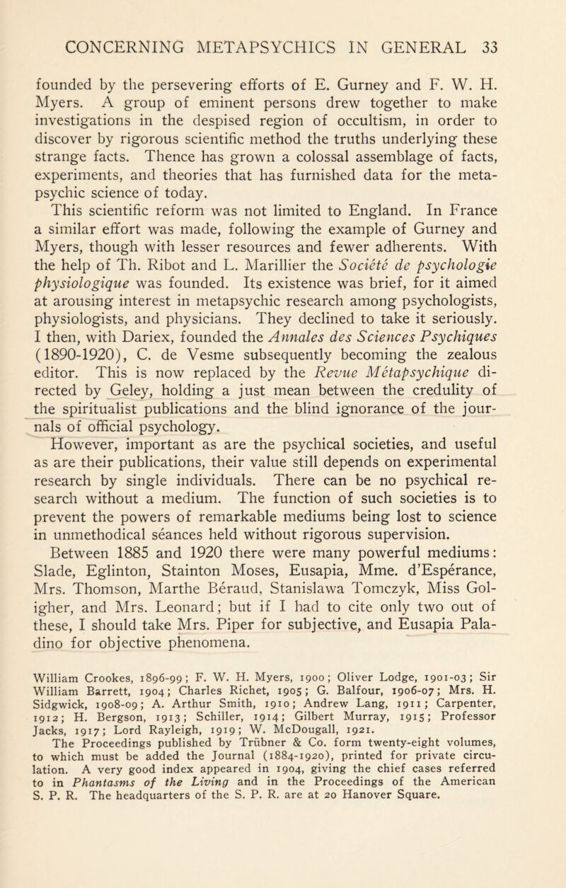 founded by the persevering efforts of E. Gurney and F. W. H. Myers. A group of eminent persons drew together to make investigations in the despised region of occultism, in order to discover by rigorous scientific method the truths underlying these strange facts. Thence has grown a colossal assemblage of facts, experiments, and theories that has furnished data for the meta¬ psychic science of today. This scientific reform was not limited to England. In France a similar effort was made, following the example of Gurney and Myers, though with lesser resources and fewer adherents. With the help of Th. Ribot and L. Marillier the Société de psychologie physiologique was founded. Its existence was brief, for it aimed at arousing interest in metapsychic research among psychologists, physiologists, and physicians. They declined to take it seriously. I then, with Dariex, founded the Annales des Sciences Psychiques (1890-1920), C. de Vesme subsequently becoming the zealous editor. This is now replaced by the Revue Métapsychique di¬ rected by Geley, holding a just mean between the credulity of the spiritualist publications and the blind ignorance of the jour¬ nals of official psychology. However, important as are the psychical societies, and useful as are their publications, their value still depends on experimental research by single individuals. There can be no psychical re¬ search without a medium. The function of such societies is to prevent the powers of remarkable mediums being lost to science in unmethodical séances held without rigorous supervision. Between 1885 and 1920 there were many powerful mediums : Slade, Eglinton, Stainton Moses, Eusapia, Mme. d’Espérance, Mrs. Thomson, Marthe Béraud, Stanislawa Tomczyk, Miss Gol- igher, and Mrs. Leonard ; but if I had to cite only two out of these, I should take Mrs. Piper for subjective, and Eusapia Pala- dino for objective phenomena. William Crookes, 1896-99; F. W. H. Myers, 1900; Oliver Lodge, 1901-03; Sir William Barrett, 1904; Charles Richet, 1905; G. Balfour, 1906-07; Mrs. H. Sidgwick, 1908-09; A. Arthur Smith, 1910; Andrew Lang, 1911; Carpenter, 1912; H. Bergson, 1913; Schiller, 1914; Gilbert Murray, 1915; Professor Jacks, 1917; Lord Rayleigh, 1919; W. McDougall, 1921. The Proceedings published by Trübner & Co. form twenty-eight volumes, to which must be added the Journal (1884-1920), printed for private circu¬ lation. A very good index appeared in 1904, giving the chief cases referred to in Phantasms of the Living and in the Proceedings of the American S. P. R. The headquarters of the S. P. R. are at 20 Hanover Square.