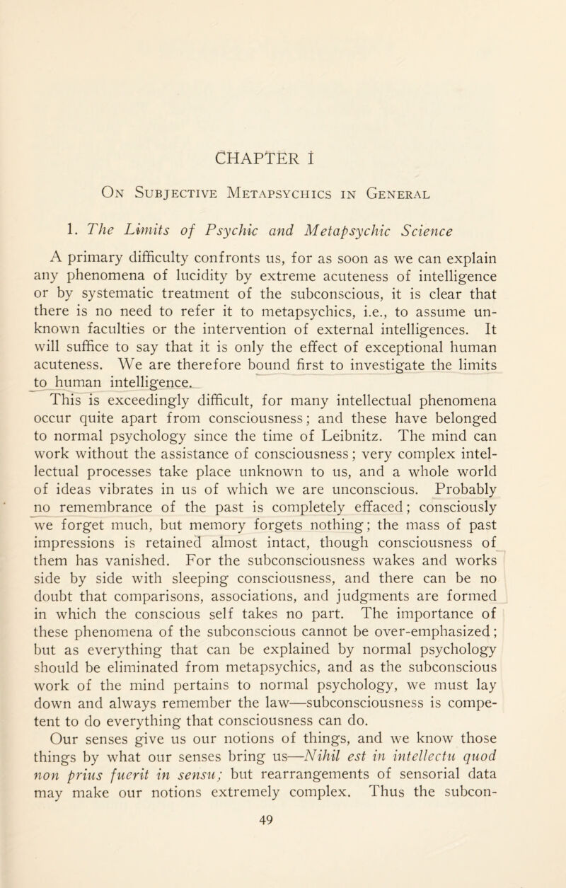 CHAPTER î On Subjective Metapsychics in General 1. The Limits of Psychic and Metapsychic Science A primary difficulty confronts us, for as soon as we can explain any phenomena of lucidity by extreme acuteness of intelligence or by systematic treatment of the subconscious, it is clear that there is no need to refer it to metapsychics, i.e., to assume un¬ known faculties or the intervention of external intelligences. It will suffice to say that it is only the effect of exceptional human acuteness. We are therefore bound first to investigate the limits to human intelligence. This is exceedingly difficult, for many intellectual phenomena occur quite apart from consciousness; and these have belonged to normal psychology since the time of Leibnitz. The mind can work without the assistance of consciousness ; very complex intel¬ lectual processes take place unknown to us, and a whole world of ideas vibrates in us of which we are unconscious. Probably no remembrance of the past is completely effaced ; consciously we forget much, but memory forgets nothing; the mass of past impressions is retained almost intact, though consciousness of them has vanished. For the subconsciousness wakes and works side by side with sleeping consciousness, and there can be no doubt that comparisons, associations, and judgments are formed in which the conscious self takes no part. The importance of these phenomena of the subconscious cannot be over-emphasized ; but as everything that can be explained by normal psychology should be eliminated from metapsychics, and as the subconscious work of the mind pertains to normal psychology, we must lay down and always remember the law—subconsciousness is compe¬ tent to do everything that consciousness can do. Our senses give us our notions of things, and we know those things by what our senses bring us—Nihil est in intellectu quod non prius fuerit in sensu; but rearrangements of sensorial data may make our notions extremely complex. Thus the subcon-