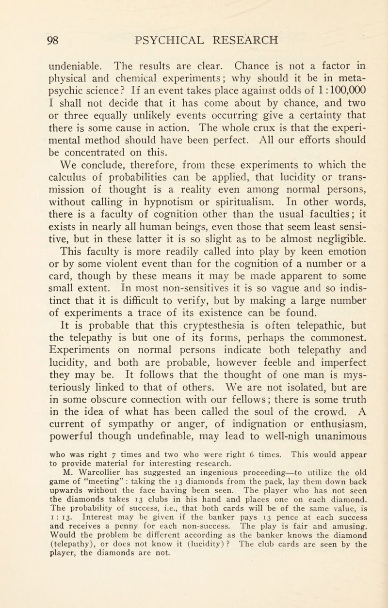 undeniable. The results are clear. Chance is not a factor in physical and chemical experiments ; why should it be in meta¬ psychic science? If an event takes place against odds of 1:100,000 I shall not decide that it has come about by chance, and two or three equally unlikely events occurring give a certainty that there is some cause in action. The whole crux is that the experi¬ mental method should have been perfect. All our efforts should be concentrated on this. We conclude, therefore, from these experiments to which the calculus of probabilities can be applied, that lucidity or trans¬ mission of thought is a reality even among normal persons, without calling in hypnotism or spiritualism. In other words, there is a faculty of cognition other than the usual faculties ; it exists in nearly all human beings, even those that seem least sensi¬ tive, but in these latter it is so slight as to be almost negligible. This faculty is more readily called into play by keen emotion or by some violent event than for the cognition of a number or a card, though by these means it may be made apparent to some small extent. In most non-sensitives it is so vague and so indis¬ tinct that it is difficult to verify, but by making a large number of experiments a trace of its existence can be found. It is probable that this cryptesthesia is often telepathic, but the telepathy is but one of its forms, perhaps the commonest. Experiments on normal persons indicate both telepathy and lucidity, and both are probable, however feeble and imperfect they may be. It follows that the thought of one man is mys¬ teriously linked to that of others. We are not isolated, but are in some obscure connection with our fellows ; there is some truth in the idea of what has been called the soul of the crowd. A current of sympathy or anger, of indignation or enthusiasm, powerful though undefinable, may lead to well-nigh unanimous who was right 7 times and two who were right 6 times. This would appear to provide material for interesting research. M. Warcollier has suggested an ingenious proceeding—to utilize the old game of “meeting” : taking the 13 diamonds from the pack, lay them down back upwards without the face having been seen. The player who has not seen the diamonds takes 13 clubs in his hand and places one on each diamond. The probability of success, i.e., that both cards will be of the same value, is 1 : 13. Interest may be given if the banker pays 13 pence at each success and receives a penny for each non-success. The play is fair and amusing. Would the problem be different according as the banker knows the diamond (telepathy), or does not know it (lucidity) ? The club cards are seen by the player, the diamonds are not.