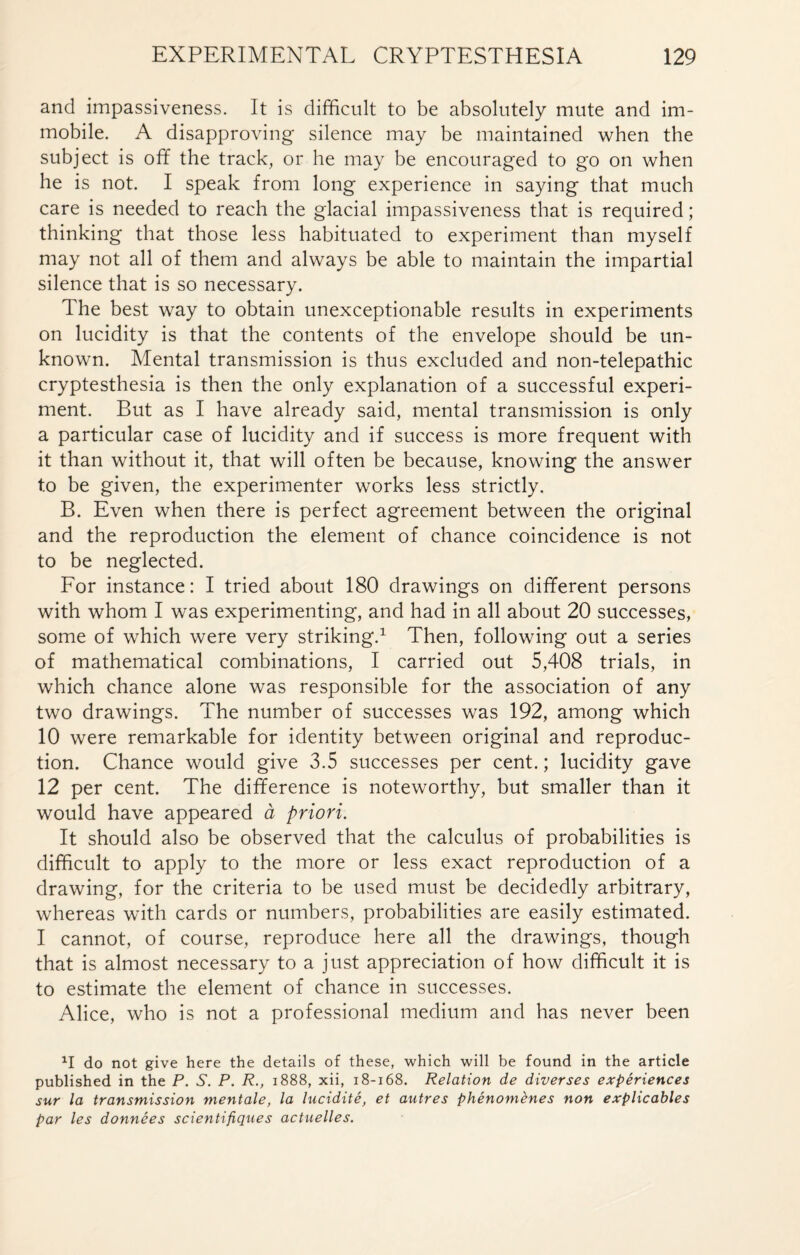 and impassiveness. It is difficult to be absolutely mute and im¬ mobile. A disapproving silence may be maintained when the subject is off the track, or he may be encouraged to go on when he is not. I speak from long experience in saying that much care is needed to reach the glacial impassiveness that is required ; thinking that those less habituated to experiment than myself may not all of them and always be able to maintain the impartial silence that is so necessary. The best way to obtain unexceptionable results in experiments on lucidity is that the contents of the envelope should be un¬ known. Mental transmission is thus excluded and non-telepathic cryptesthesia is then the only explanation of a successful experi¬ ment. But as I have already said, mental transmission is only a particular case of lucidity and if success is more frequent with it than without it, that will often be because, knowing the answer to be given, the experimenter works less strictly. B. Even when there is perfect agreement between the original and the reproduction the element of chance coincidence is not to be neglected. For instance : I tried about 180 drawings on different persons with whom I was experimenting, and had in all about 20 successes, some of which were very striking.1 Then, following out a series of mathematical combinations, I carried out 5,408 trials, in which chance alone was responsible for the association of any two drawings. The number of successes was 192, among which 10 were remarkable for identity between original and reproduc¬ tion. Chance would give 3.5 successes per cent. ; lucidity gave 12 per cent. The difference is noteworthy, but smaller than it would have appeared à priori. It should also be observed that the calculus of probabilities is difficult to apply to the more or less exact reproduction of a drawing, for the criteria to be used must be decidedly arbitrary, whereas with cards or numbers, probabilities are easily estimated. I cannot, of course, reproduce here all the drawings, though that is almost necessary to a just appreciation of how difficult it is to estimate the element of chance in successes. Alice, who is not a professional medium and has never been XI do not give here the details of these, which will be found in the article published in the P. S. P. R., 1888, xii, 18-168. Relation de diverses expériences sur la transmission mentale, la lucidité, et autres phénomènes non explicables par les données scientifiques actuelles.