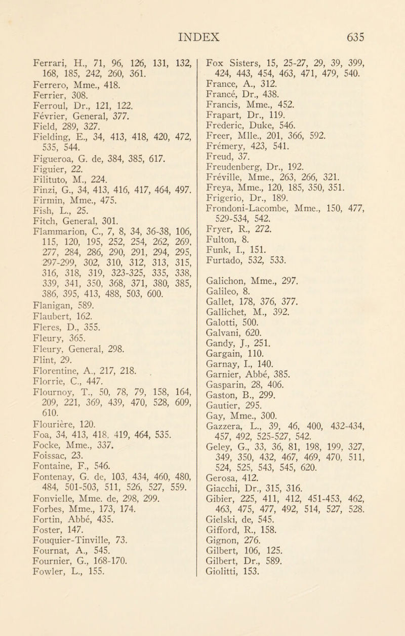 Ferrari, H., 71, 96, 126, 131, 132, 168, 185, 242, 260, 361. Ferrero, Mme., 418. Ferrier, 308. Ferroul, Dr., 121, 122. Février, General, 377. Field, 289, 327. Fielding, E., 34, 413, 418, 420, 472, 535, 544. Figueroa, G. de, 384, 385, 617. Figuier, 22. Filituto, M., 224. Finzi, G., 34, 413, 416, 417, 464, 497. Firmin, Mme., 475. Fish, L., 25. Fitch, General, 301. Flammarion, C., 7, 8, 34, 36-38, 106, 115, 120, 195, 252, 254, 262, 269, 277, 284, 286, 290, 291, 294, 295, 297-299, 302, 310, 312, 313, 315, 316, 318, 319, 323-325, 335, 338, 339, 341, 350, 368, 371, 380, 385, 386, 395, 413, 488, 503, 600. Flanigan, 589. Flaubert, 162. Fleres, D., 355. Fleury, 365. Fleury, General, 298. Flint, 29. Florentine, A., 217, 218. Florrie, C., 447. Flournoy, T., 50, 78, 79, 158, 164, 209, 221, 369, 439, 470, 528, 609, 610. Flourière, 120. Foa, 34, 413, 418, 419, 464, 535. Focke, Mme., 337. Foissac, 23. Fontaine, F., 546. Fontenay, G. de, 103, 434, 460, 480, 484, 501-503, 511, 526, 527, 559. Fonvielle, Mme. de, 298, 299. Forbes, Mme., 173, 174. Fortin, Abbé, 435. Foster, 147. Fouquier-Tinville, 73. Fournat, A., 545. Fournier, G., 168-170. Fowler, L., 155. Fox Sisters, 15, 25-27, 29, 39, 399, 424, 443, 454, 463, 471, 479, 540. France, A., 312. Francé, Dr., 438. Francis, Mme., 452. Frapart, Dr., 119. Frederic, Duke, 546. Freer, Mlle., 201, 366, 592. Frémery, 423, 541. Freud, 37. Freudenberg, Dr., 192. Fréville, Mme., 263, 266, 321. Freya, Mme., 120, 185, 350, 351. Frigerio, Dr., 189. Frondoni-Lacombe, Mme., 150, 477, 529-534, 542. Fryer, R., 272. Fulton, 8. Funk, L, 151. Furtado, 532, 533. Galichon, Mme., 297. Galileo, 8. Gallet, 178, 376, 377. Gallichet, M., 392. Galotti, 500. Galvani, 620. Gandy, J., 251. Gargain, 110. Garnay, I., 140. Garnier, Abbé, 385. Gasparin, 28, 406. Gaston, B., 299. Gautier, 295. Gay, Mme., 300. Gazzera, L., 39, 46, 400, 432-434, 457, 492, 525-527, 542. Geley, G., 33, 36, 81, 198, 199, 327, 349, 350, 432, 467, 469, 470, 511, 524, 525, 543, 545, 620. Gerosa, 412. Giacchi, Dr., 315, 316. Gibier, 225, 411, 412, 451-453, 462, 463, 475, 477, 492, 514, 527, 528. Gielski, de, 545. Gifford, R., 158. Gignon, 276. Gilbert, 106, 125. Gilbert, Dr., 589. Giolitti, 153.