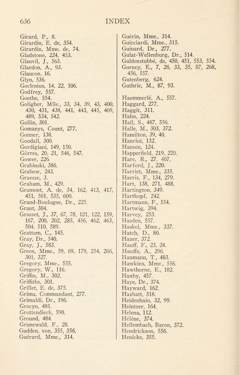 Girard, P., 8. Girardin, E. de, 354. Girardin, Mme. de, 74. Gladstone, 224, 453. Glanvil, J., 563. Glardon, A., 93. Glaucon, 16. Glyn, 536. Goclenius, 14, 22, 106. Godfrey, 557. Goethe, 554. Goligher, Mlle., 33, 34, 39, 43, 400, 430, 431, 438, 441, 443, 445, 469, 489, 534, 542. Gollin, 301. Gomanys, Count, 277. Gonner, 138. Goodall, 300. Gordigiani, 149, 150. Gôrres, 20, 21, 546, 547. Gower, 226. Grabinski, 386. Grabow, 243. Graesse, 3. Graham, M., 429. Gramont, A. de, 34, 162, 413, 417, 451, 501, 535, 600. Grand-Boulogne, Dr., 225. Grant, 304. Grasset, J., 37, 67, 78, 121, 122, 159, 167, 200, 202, 285, 456, 462, 463, 504, 510, 589. Grattam, C., 145. Gray, Dr., 540. Gray, J., 583. Green, Mme., 59, 69, 179, 254, 266, 301, 327. Gregory, Mme., 555. Gregory, W., 116. Griffin, M., 302. Griffiths, 301. Grillet, E. de, 375. Grima, Commandant, 277. Grimaldi, Dr., 196. Grocyn, 481. Grottendieck, 590. Ground, 484. Grünewald, F., 28. Gudden, von, 355, 356. Guérard, Mme., 314. Guérin, Mme., 314. Guicciardi, Mme., 315. Guinard, Dr., 277. Gulat-Wellenburg, Dr., 514. Guldenstubbé, de, 450, 451, 553, 554. Gurney, E., 7, 26, 33, 35, 87, 268, 456, 557. Gutenberg, 624. Guthrie, M., 87, 93. Haemmerlé, A., 557. Haggard, 277. Haggit, 311. Hahn, 224. Hall, S., 487, 556. Halle, M., 303, 372. Hamilton, 39, 40. Hanriot, 132. Hansen, 124. Happerfield, 219, 220. Hare, R., 27, 407. Harford, J., 220. Harriet, Mme., 335. Harris, F., 134, 279. Hart, 138, 271, 488. Hartington, 349. Hartkopf, 242. Hartmann, F., 554. Hartwig, 394. Harvey, 253. Hasden, 557. Haskel, Mme., 337. Hatch, D., 80. Hauer, 372. Hauff, F., 23, 24. Hauffe, A., 296. Haumann, T., 483. Hawkins, Mme., 556. Hawthorne, F., 182. Haxby, 457. Haye, Dr., 374. Hayward, 162. Hazhatt, 318. Heidenhain, 32, 99. Heintzer, 164. Helena, 112. Hélène, 374. Hellembach, Baron, 372. Hendrickson, 556. Henicke, 355.