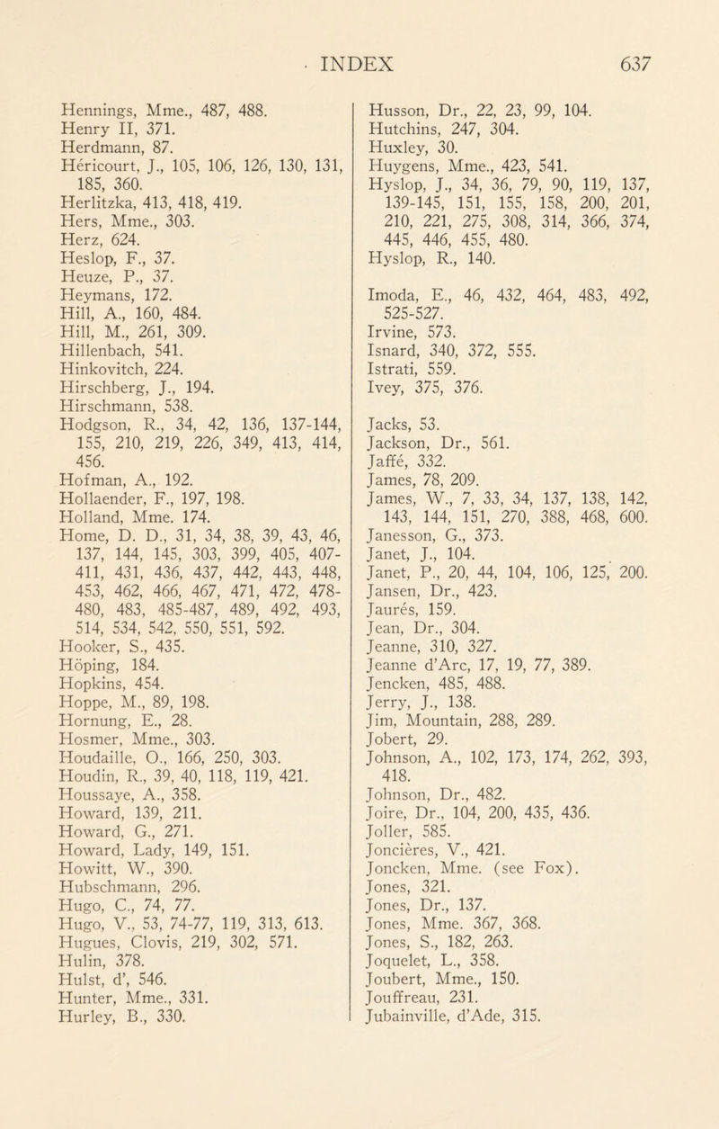 Hennings, Mme., 487, 488. Henry II, 371. Herdmann, 87. Héricourt, J, 105, 106, 126, 130, 131, 185, 360. Herlitzka, 413, 418, 419. Hers, Mme., 303. Herz, 624. Heslop, F., 37. Heuze, P., 37. Heymans, 172. Hill, A., 160, 484. Hill, M., 261, 309. Hillenbach, 541. Hinkovitch, 224. Hirschberg, J., 194. Hirschmann, 538. Hodgson, R., 34, 42, 136, 137-144, 155, 210, 219, 226, 349, 413, 414, 456. Hofman, A., 192. Hollaender, F., 197, 198. Holland, Mme. 174. Home, D. D., 31, 34, 38, 39, 43, 46, 137, 144, 145, 303, 399, 405, 407- 411, 431, 436, 437, 442, 443, 448, 453, 462, 466, 467, 471, 472, 478- 480, 483, 485-487, 489, 492, 493, 514, 534, 542, 550, 551, 592. Hooker, S., 435. Hoping, 184. Hopkins, 454. Hoppe, M., 89, 198. Hornung, E., 28. Hosmer, Mme., 303. Houdaille, O., 166, 250, 303. Houdin, R., 39, 40, 118, 119, 421. Houssaye, A., 358. Howard, 139, 211. Howard, G., 271. Howard, Lady, 149, 151. Howitt, W., 390. Hubschmann, 296. Hugo, C, 74, 77. Hugo, V., 53, 74-77, 119, 313, 613. Hugues, Clovis, 219, 302, 571. Hulin, 378. Hulst, d’, 546. Hunter, Mme., 331. Hurley, B., 330. Husson, Dr., 22, 23, 99, 104. Hutchins, 247, 304. Huxley, 30. Huygens, Mme., 423, 541. Hyslop. J., 34, 36, 79, 90, 119, 137, 139-145, 151, 155, 158, 200, 201, 210, 221, 275, 308, 314, 366, 374, 445, 446, 455, 480. Hyslop, R., 140. Imoda, E., 46, 432, 464, 483, 492, 525-527. Irvine, 573. Isnard, 340, 372, 555. Istrati, 559. Ivey, 375, 376. Jacks, 53. Jackson, Dr., 561. Jaffé, 332. James, 78, 209. James, W., 7, 33, 34, 137, 138, 142, 143, 144, 151, 270, 388, 468, 600. Janesson, G., 373. Janet, J., 104. Janet, P., 20, 44, 104, 106, 125, 200. Jansen, Dr., 423. Jaurès, 159. Jean, Dr., 304. Jeanne, 310, 327. Jeanne d’Arc, 17, 19, 77, 389. Jencken, 485, 488. Jerry, J., 138. Jim, Mountain, 288, 289. Jobert, 29. Johnson, A., 102, 173, 174, 262, 393, 418. Johnson, Dr., 482. Joire, Dr., 104, 200, 435, 436. Joller, 585. Joncières, V., 421. Joncken, Mme. (see Fox). Jones, 321. Jones, Dr., 137. Jones, Mme. 367, 368. Jones, S., 182, 263. Joquelet, L., 358. Joubert, Mme., 150. Jouffreau, 231. Jubainville, d’Ade, 315.