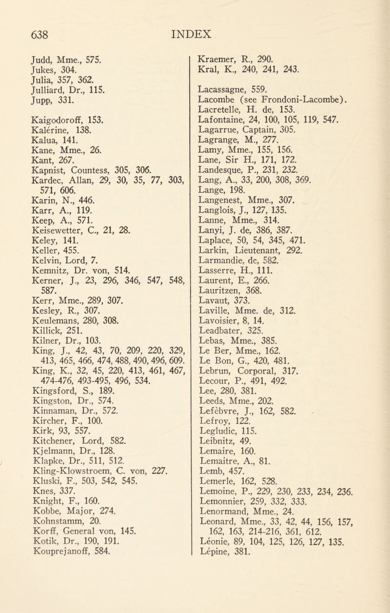 Judd, Mme., 575. Jukes, 304. Julia, 357, 362. Julliard, Dr., 115. Jupp, 331. Kaigodoroff, 153. Kalérine, 138. Kalua, 141. Kane, Mme., 26. Kant, 267. Kapnist, Countess, 305, 306. Kardec, Allan, 29, 30, 35, 77, 303, 571, 606. Karin, N., 446. Karr, A., 119. Keep, A., 571. Keisewetter, C., 21, 28. Keley, 141. Keller, 455. Kelvin, Lord, 7. Kemnitz, Dr. von, 514. Kerner, J., 23, 296, 346, 547, 548, 587. Kerr, Mme., 289, 307. Kesley, R., 307. Keulemans, 280, 308. Killick, 251. Kilner, Dr., 103. King, J., 42, 43, 70, 209, 220, 329, 413, 465, 466, 474, 488, 490,496, 609. King, K., 32, 45, 220, 413, 461, 467, 474-476, 493-495, 496, 534. Kingsford, S., 189. Kingston, Dr., 574. Kinnaman, Dr., 572. Kircher, R, 100. Kirk, 93, 557. Kitchener, Lord, 582. Kjelmann, Dr., 128. Klapke, Dr., 511, 512. Kling-Klowstroem, C. von, 227. Kluski, R, 503, 542, 545. Knes, 337. Knight, R, 160. Kobbe, Major, 274. Kohnstamm, 20. Korff, General von, 145. Kotik, Dr., 190, 191. Kouprejanoff, 584. Kraemer, R., 290. Krai, K., 240, 241, 243. Lacassagne, 559. Lacombe (see Frondoni-Lacombe). Lacretelle, H. de, 153. Lafontaine, 24, 100, 105, 119, 547. Lagarrue, Captain, 305. Lagrange, M., 277. Lamy, Mme., 155, 156. Lane, Sir H., 171, 172. Landesque, P., 231, 232. Lang, A., 33, 200, 308, 369. Lange, 198. Langenest, Mme., 307. Langlois, J., 127, 135. Lanne, Mme., 314. Lanyi, J. de, 386, 387. Laplace, 50, 54, 345, 471. Larkin, Lieutenant, 292. Larmandie, de, 582. Lasserre, H., 111. Laurent, E., 266. Lauritzen, 368. Lavaut, 373. Laville, Mme. de, 312. Lavoisier, 8, 14. Leadbater, 325. Lebas, Mme., 385. Le Ber, Mme., 162. Le Bon, G., 420, 481. Lebrun, Corporal, 317. Lecour, P., 491, 492. Lee, 280, 381. Leeds, Mme., 202. Lefèbvre, J., 162, 582. Lefroy, 122. Legludic, 115. Leibnitz, 49. Lemaire, 160. Lemaitre, A., 81. Lemb, 457. Lemerle, 162, 528. Lemoine, P., 229, 230, 233, 234, 236. Lemonnier, 259, 332, 333. Lenormand, Mme., 24. Leonard, Mme., 33, 42, 44, 156, 157, 162, 163, 214-216, 361, 612. Léonie, 89, 104, 125, 126, 127, 135. Lépine, 381.