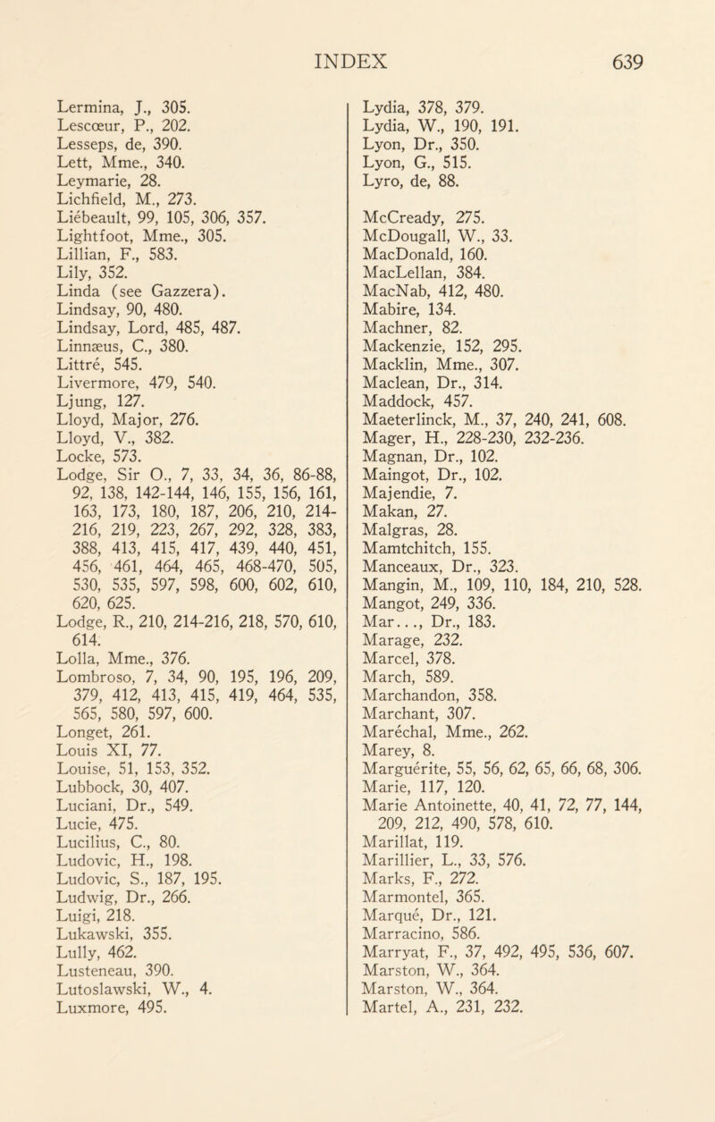 Lermina, J., 305. Lescœur, P., 202. Lesseps, de, 390. Lett, Mme., 340. Leymarie, 28. Lichfield, M., 273. Liébeault, 99, 105, 306, 357. Lightfoot, Mme., 305. Lillian, F., 583. Lily, 352. Linda (see Gazzera). Lindsay, 90, 480. Lindsay, Lord, 485, 487. Linnæus, C., 380. Littré, 545. Livermore, 479, 540. Ljung, 127. Lloyd, Major, 276. Lloyd, V., 382. Locke, 573. Lodge, Sir O., 7, 33, 34, 36, 86-88, 92, 138, 142-144, 146, 155, 156, 161, 163, 173, 180, 187, 206, 210, 214- 216, 219, 223, 267, 292, 328, 383, 388, 413, 415, 417, 439, 440, 451, 456, 461, 464, 465, 468-470, 505, 530, 535, 597, 598, 600, 602, 610, 620, 625. Lodge, R, 210, 214-216, 218, 570, 610, 614. Lolla, Mme., 376. Lombroso, 7, 34, 90, 195, 196, 209, 379, 412, 413, 415, 419, 464, 535, 565, 580, 597, 600. Longet, 261. Louis XI, 77. Louise, 51, 153, 352. Lubbock, 30, 407. Luciani, Dr., 549. Lucie, 475. Lucilius, C., 80. Ludovic, H., 198. Ludovic, S., 187, 195. Ludwig, Dr., 266. Luigi, 218. Lukawski, 355. Lully, 462. Lusteneau, 390. Lutoslawski, W., 4. Luxmore, 495. Lydia, 378, 379. Lydia, W., 190, 191. Lyon, Dr., 350. Lyon, G., 515. Lyro, de, 88. McCready, 275. McDougall, W., 33. MacDonald, 160. MacLellan, 384. MacNab, 412, 480. Mabire, 134. Machner, 82. Mackenzie, 152, 295. Macklin, Mme., 307. Maclean, Dr., 314. Maddock, 457. Maeterlinck, M., 37, 240, 241, 608. Mager, H., 228-230, 232-236. Magnan, Dr., 102. Maingot, Dr., 102. Majendie, 7. Makan, 27. Malgras, 28. Mamtchitch, 155. Manceaux, Dr., 323. Mangin, M., 109, 110, 184, 210, 528. Mangot, 249, 336. Mar..., Dr., 183. Marage, 232. Marcel, 378. March, 589. Marchandon, 358. Marchant, 307. Maréchal, Mme., 262. Marey, 8. Marguérite, 55, 56, 62, 65, 66, 68, 306. Marie, 117, 120. Marie Antoinette, 40, 41, 72, 77, 144, 209, 212, 490, 578, 610. Marillat, 119. Marillier, L., 33, 576. Marks, F„ 272. Marmontel, 365. Marqué, Dr., 121. Marracino, 586. Marryat, F, 37, 492, 495, 536, 607. Marston, W., 364. Marston, W., 364. Martel, A, 231, 232.