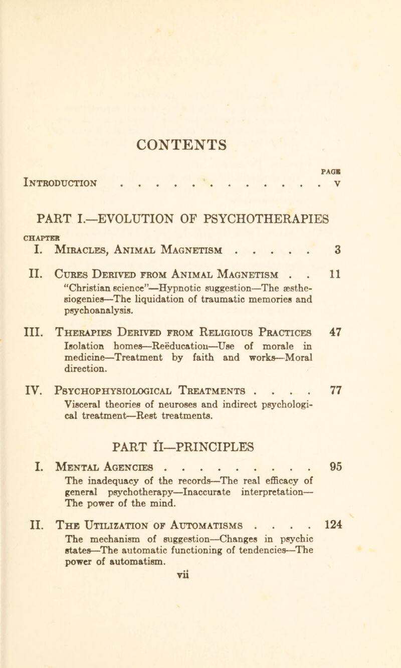 CONTENTS PAGE Introduction.v PART I.—EVOLUTION OF PSYCHOTHERAPIES CHAPTER I. Miracles, Animal Magnetism. 3 II. Cures Derived from Animal Magnetism . 11 “Christian science”—Hypnotic suggestion—The aesthe- siogenies—The liquidation of traumatic memories and psychoanalysis. III. Therapies Derived from Religious Practices 47 Isolation homes—Reeducation—Use of morale in medicine—Treatment by faith and works—Moral direction. IV. PSYCHOPHYSIOLOGICAL TREATMENTS .... 77 Visceral theories of neuroses and indirect psychologi¬ cal treatment—Rest treatments. PART II—PRINCIPLES I. Mental Agencies.95 The inadequacy of the records—The real efficacy of general psychotherapy—Inaccurate interpretation— The power of the mind. II. The Utilization of Automatisms .... 124 The mechanism of suggestion—Changes in psychic states—The automatic functioning of tendencies-—The power of automatism. • 4 Vll