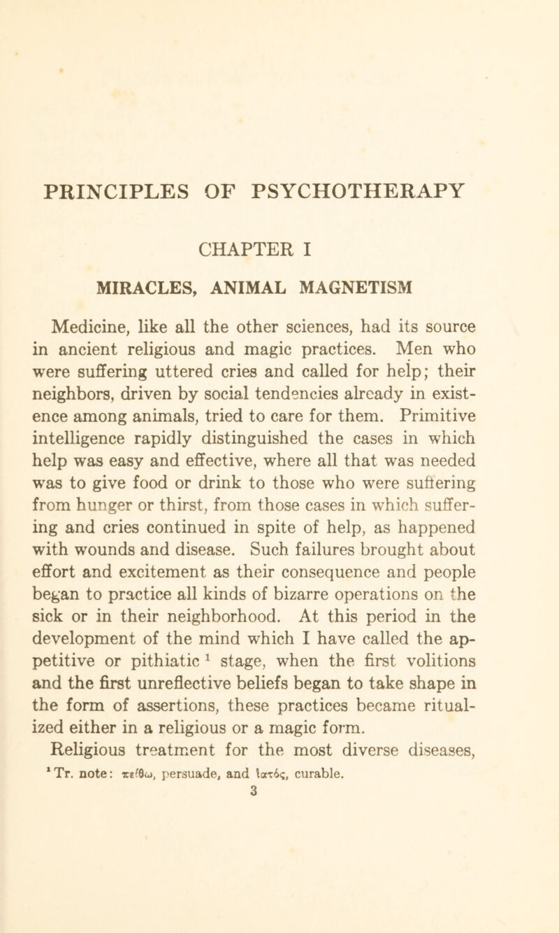 PRINCIPLES OF PSYCHOTHERAPY CHAPTER I MIRACLES, ANIMAL MAGNETISM Medicine, like all the other sciences, had its source in ancient religious and magic practices. Men who were suffering uttered cries and called for help; their neighbors, driven by social tendencies already in exist¬ ence among animals, tried to care for them. Primitive intelligence rapidly distinguished the cases in which help was easy and effective, where all that was needed was to give food or drink to those who were suffering from hunger or thirst, from those cases in which suffer¬ ing and cries continued in spite of help, as happened with wounds and disease. Such failures brought about effort and excitement as their consequence and people began to practice all kinds of bizarre operations on the sick or in their neighborhood. At this period in the development of the mind which I have called the ap¬ petitive or pithiatic 1 stage, when the first volitions and the first unreflective beliefs began to take shape in the form of assertions, these practices became ritual¬ ized either in a religious or a magic form. Religious treatment for the most diverse diseases,