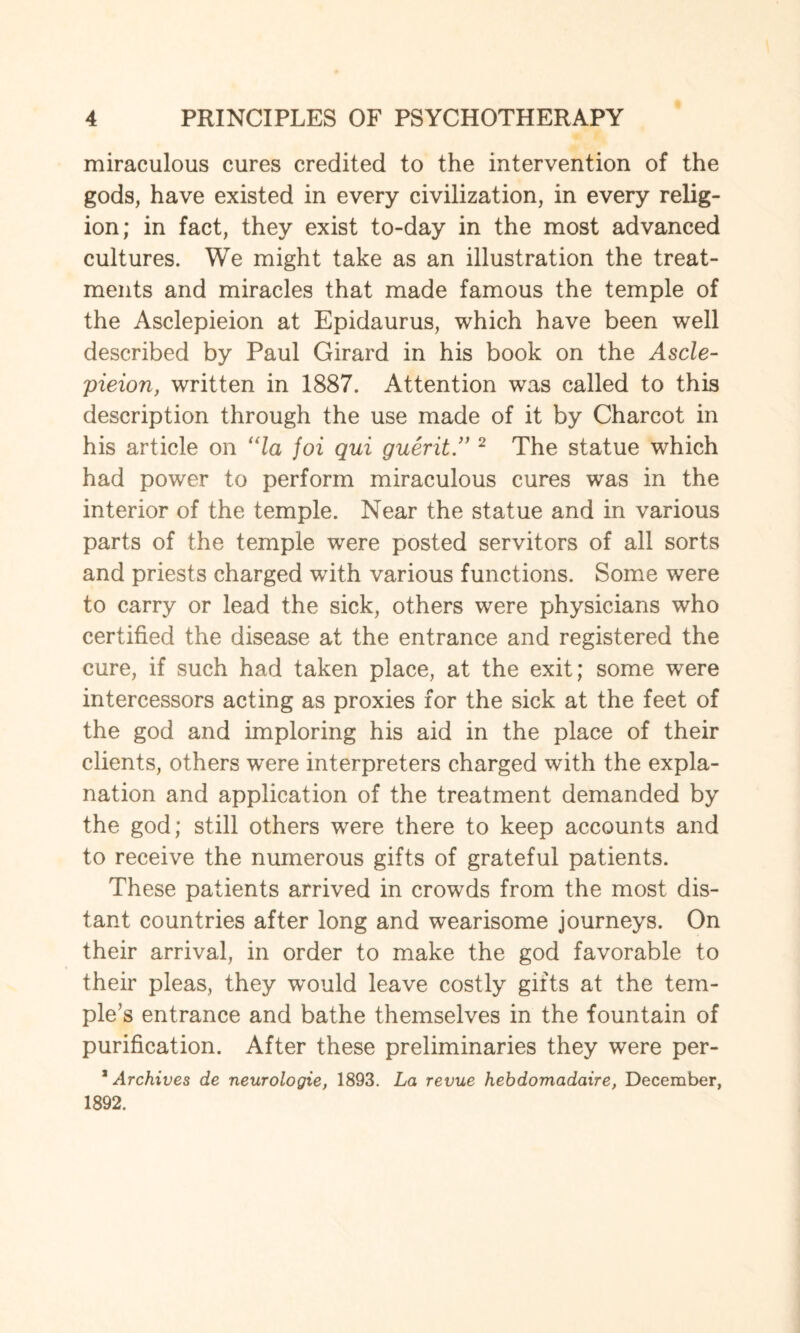 miraculous cures credited to the intervention of the gods, have existed in every civilization, in every relig¬ ion; in fact, they exist to-day in the most advanced cultures. We might take as an illustration the treat¬ ments and miracles that made famous the temple of the Asclepieion at Epidaurus, which have been well described by Paul Girard in his book on the Ascle¬ pieion, written in 1887. Attention was called to this description through the use made of it by Charcot in his article on “la foi qui guerit.” 2 The statue which had power to perform miraculous cures was in the interior of the temple. Near the statue and in various parts of the temple were posted servitors of all sorts and priests charged with various functions. Some were to carry or lead the sick, others were physicians who certified the disease at the entrance and registered the cure, if such had taken place, at the exit; some were intercessors acting as proxies for the sick at the feet of the god and imploring his aid in the place of their clients, others were interpreters charged with the expla¬ nation and application of the treatment demanded by the god; still others were there to keep accounts and to receive the numerous gifts of grateful patients. These patients arrived in crowds from the most dis¬ tant countries after long and wearisome journeys. On their arrival, in order to make the god favorable to their pleas, they would leave costly gifts at the tem¬ ple’s entrance and bathe themselves in the fountain of purification. After these preliminaries they were per- * Archives de neurologie, 1893. La revue hebdomadaire, December, 1892.
