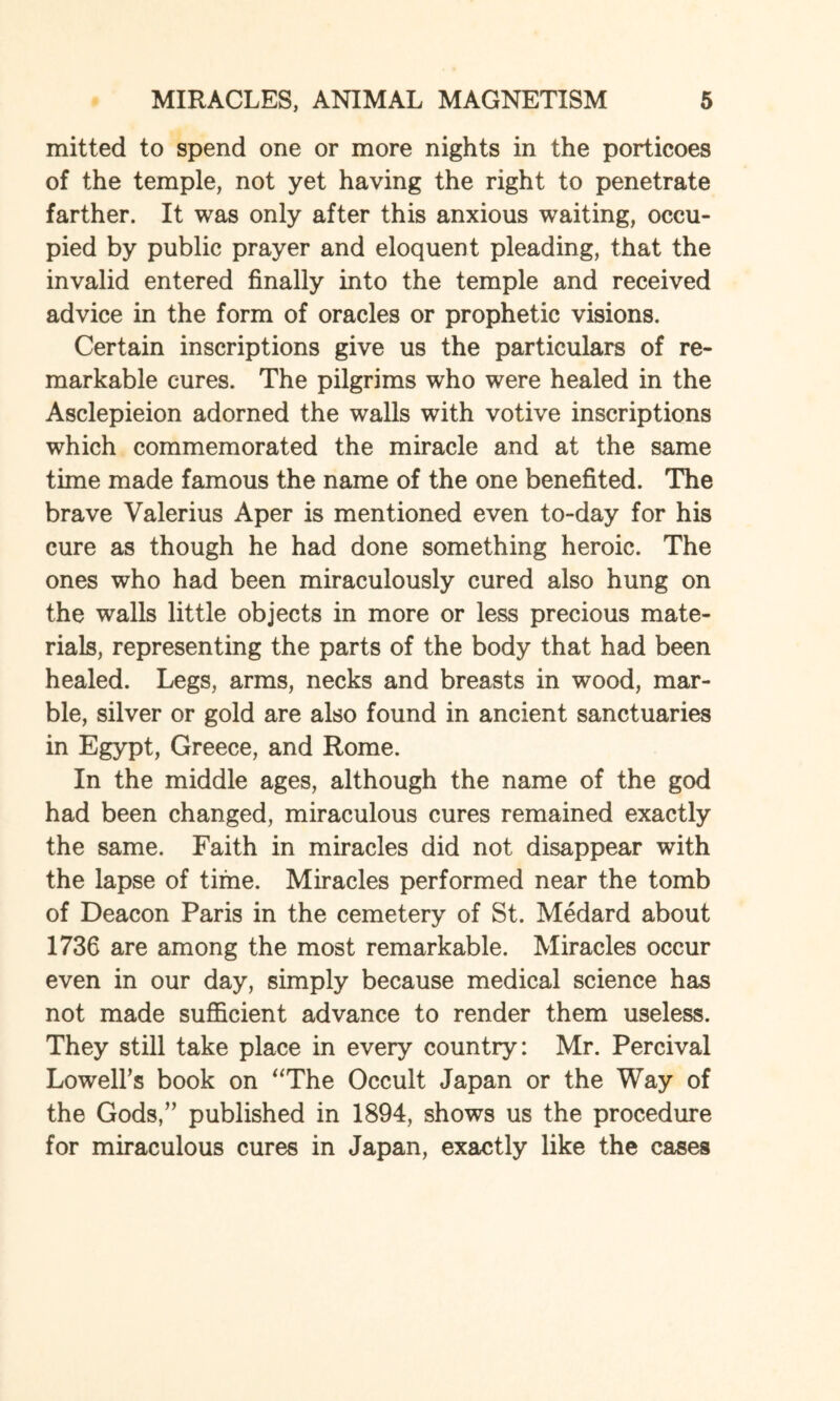 mitted to spend one or more nights in the porticoes of the temple, not yet having the right to penetrate farther. It was only after this anxious waiting, occu¬ pied by public prayer and eloquent pleading, that the invalid entered finally into the temple and received advice in the form of oracles or prophetic visions. Certain inscriptions give us the particulars of re¬ markable cures. The pilgrims who were healed in the Asclepieion adorned the walls with votive inscriptions which commemorated the miracle and at the same time made famous the name of the one benefited. The brave Valerius Aper is mentioned even to-day for his cure as though he had done something heroic. The ones who had been miraculously cured also hung on the walls little objects in more or less precious mate¬ rials, representing the parts of the body that had been healed. Legs, arms, necks and breasts in wood, mar¬ ble, silver or gold are also found in ancient sanctuaries in Egypt, Greece, and Rome. In the middle ages, although the name of the god had been changed, miraculous cures remained exactly the same. Faith in miracles did not disappear with the lapse of time. Miracles performed near the tomb of Deacon Paris in the cemetery of St. Medard about 1736 are among the most remarkable. Miracles occur even in our day, simply because medical science has not made sufficient advance to render them useless. They still take place in every country: Mr. Percival Lowell’s book on “The Occult Japan or the Way of the Gods,” published in 1894, shows us the procedure for miraculous cures in Japan, exactly like the cases