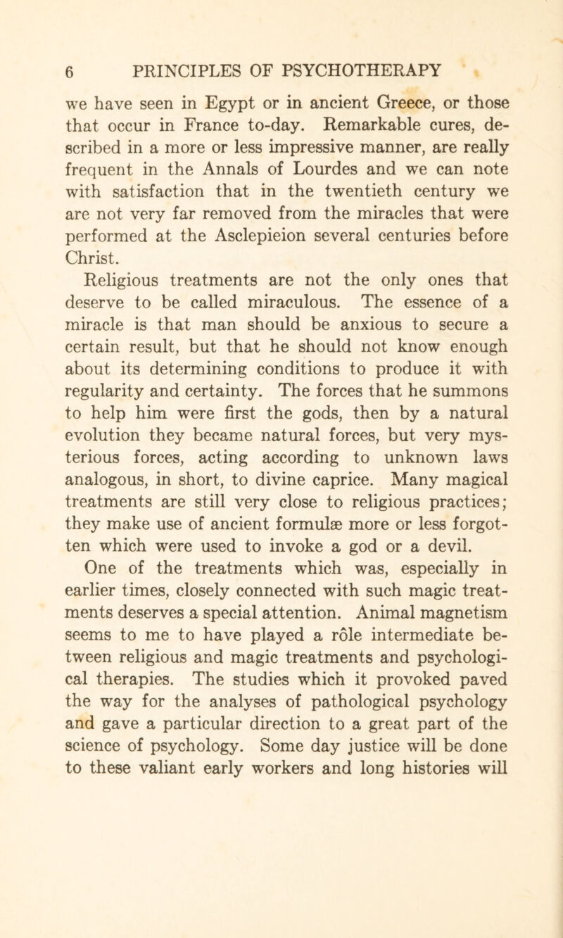 we have seen in Egypt or in ancient Greece, or those that occur in France to-day. Remarkable cures, de¬ scribed in a more or less impressive manner, are really frequent in the Annals of Lourdes and we can note with satisfaction that in the twentieth century we are not very far removed from the miracles that were performed at the Asclepieion several centuries before Christ. Religious treatments are not the only ones that deserve to be called miraculous. The essence of a miracle is that man should be anxious to secure a certain result, but that he should not know enough about its determining conditions to produce it with regularity and certainty. The forces that he summons to help him were first the gods, then by a natural evolution they became natural forces, but very mys¬ terious forces, acting according to unknown lawTs analogous, in short, to divine caprice. Many magical treatments are still very close to religious practices; they make use of ancient formulae more or less forgot¬ ten which were used to invoke a god or a devil. One of the treatments which was, especially in earlier times, closely connected with such magic treat¬ ments deserves a special attention. Animal magnetism seems to me to have played a role intermediate be¬ tween religious and magic treatments and psychologi¬ cal therapies. The studies which it provoked paved the way for the analyses of pathological psychology and gave a particular direction to a great part of the science of psychology. Some day justice will be done to these valiant early workers and long histories will