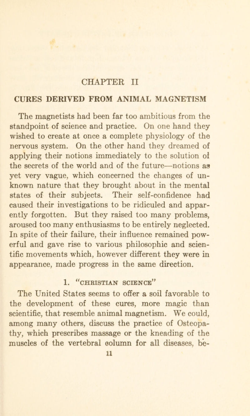 CURES DERIVED FROM ANIMAL MAGNETISM The magnetists had been far too ambitious from the standpoint of science and practice. On one hand they wished to create at once a complete physiology of the nervous system. On the other hand they dreamed of applying their notions immediately to the solution oi the secrets of the world and of the future—notions as yet very vague, which concerned the changes of un¬ known nature that they brought about in the mental states of their subjects. Their self-confidence had caused their investigations to be ridiculed and appar¬ ently forgotten. But they raised too many problems, aroused too many enthusiasms to be entirely neglected. In spite of their failure, their influence remained pow¬ erful and gave rise to various philosophic and scien¬ tific movements which, however different they were in appearance, made progress in the same direction. 1. “CHRISTIAN SCIENCE” The United States seems to offer a soil favorable to the development of these cures, more magic than scientific, that resemble animal magnetism. We could, among many others, discuss the practice of Osteopa¬ thy, which prescribes massage or the kneading of the muscles of the vertebral column for all diseases, be¬ ll