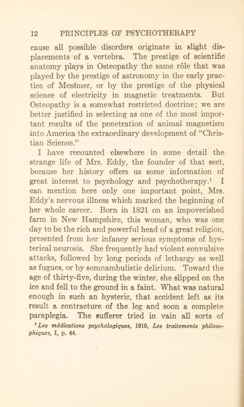 cause all possible disorders originate in slight dis¬ placements of a vertebra. The prestige of scientific anatomy plays in Osteopathy the same role that was played by the prestige of astronomy in the early prac¬ tice of Messmer, or by the prestige of the physical science of electricity in magnetic treatments. But Osteopathy is a somewhat restricted doctrine; we are better justified in selecting as one of the most impor¬ tant results of the penetration of animal magnetism into America the extraordinary development of “Chris¬ tian Science.” I have recounted elsewhere in some detail the strange life of Mrs. Eddy, the founder of that sect, because her history offers us some information of great interest to psychology and psychotherapy.1 I can mention here only one important point, Mrs. Eddy’s nervous illness which marked the beginning of her whole career. Born in 1821 on an impoverished farm in New Hampshire, this woman, who was one day to be the rich and powerful head of a great religion, presented from her infancy serious symptoms of hys¬ terical neurosis. She frequently had violent convulsive attacks, followed by long periods of lethargy as well as fugues, or by somnambulistic delirium. Toward the age of thirty-five, during the winter, she slipped on the ice and fell to the ground in a faint. What was natural enough in such an hysteric, that accident left as its result a contracture of the leg and soon a complete paraplegia. The sufferer tried in vain all sorts of 1 Les midications psychologiques, 1919, Les traitements philoso- phiques, I, p. 44.