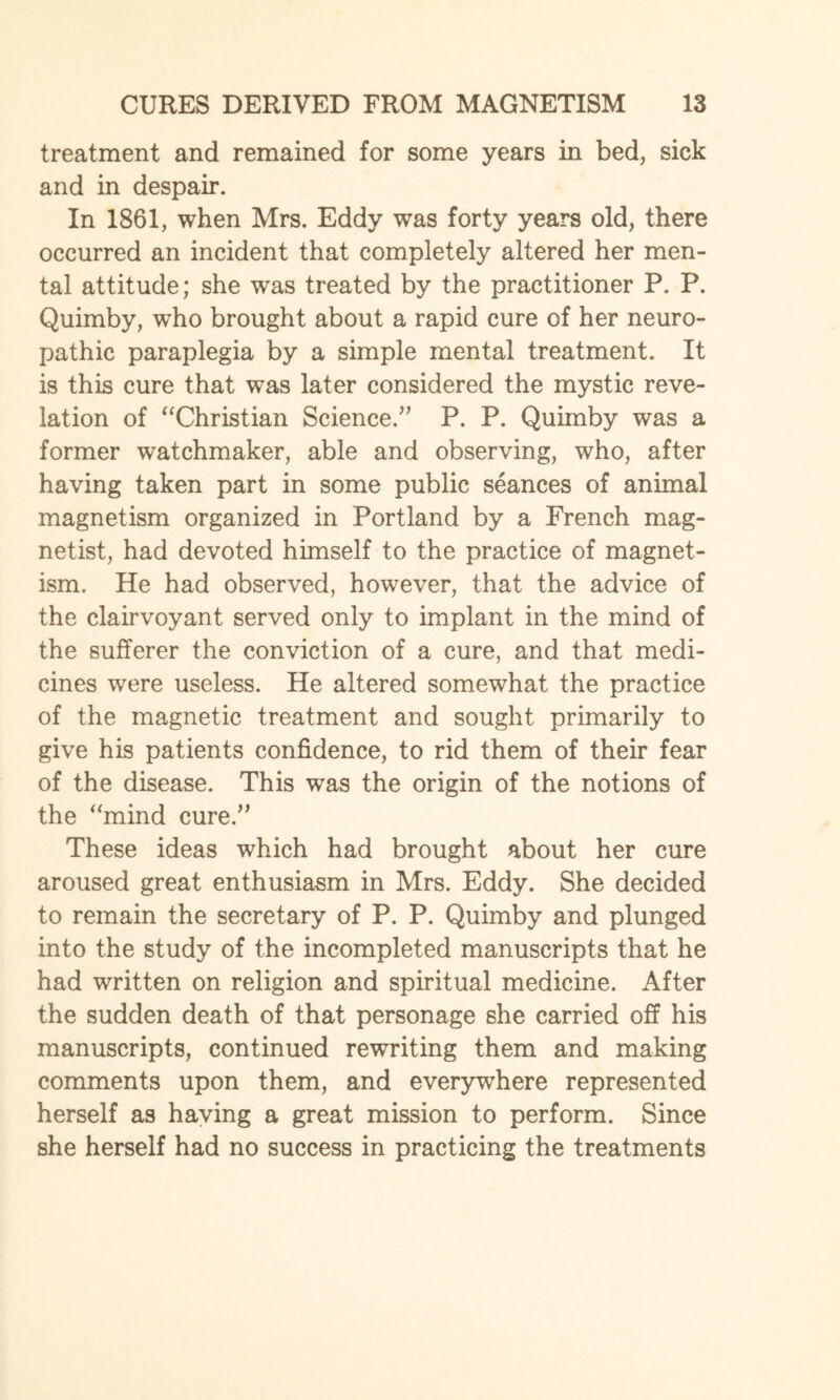 treatment and remained for some years in bed, sick and in despair. In 1861, when Mrs. Eddy was forty years old, there occurred an incident that completely altered her men¬ tal attitude; she was treated by the practitioner P. P. Quimby, who brought about a rapid cure of her neuro¬ pathic paraplegia by a simple mental treatment. It is this cure that was later considered the mystic reve¬ lation of “Christian Science/' P. P. Quimby was a former watchmaker, able and observing, who, after having taken part in some public seances of animal magnetism organized in Portland by a French mag- netist, had devoted himself to the practice of magnet¬ ism. He had observed, however, that the advice of the clairvoyant served only to implant in the mind of the sufferer the conviction of a cure, and that medi¬ cines were useless. He altered somewhat the practice of the magnetic treatment and sought primarily to give his patients confidence, to rid them of their fear of the disease. This was the origin of the notions of the “mind cure. These ideas which had brought about her cure aroused great enthusiasm in Mrs. Eddy. She decided to remain the secretary of P. P. Quimby and plunged into the study of the incompleted manuscripts that he had written on religion and spiritual medicine. After the sudden death of that personage she carried off his manuscripts, continued rewriting them and making comments upon them, and everywhere represented herself as having a great mission to perform. Since she herself had no success in practicing the treatments