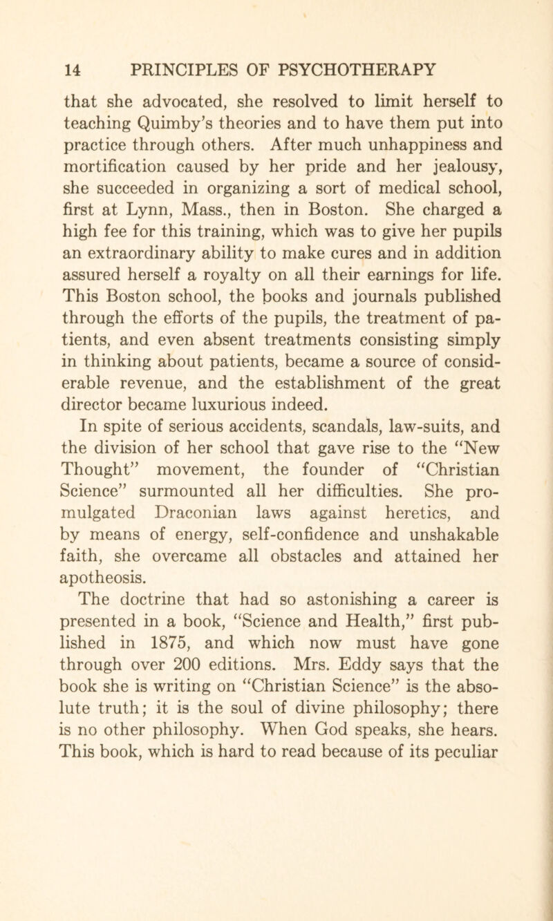 that she advocated, she resolved to limit herself to teaching Quimby’s theories and to have them put into practice through others. After much unhappiness and mortification caused by her pride and her jealousy, she succeeded in organizing a sort of medical school, first at Lynn, Mass., then in Boston. She charged a high fee for this training, which was to give her pupils an extraordinary ability to make cures and in addition assured herself a royalty on all their earnings for life. This Boston school, the books and journals published through the efforts of the pupils, the treatment of pa¬ tients, and even absent treatments consisting simply in thinking about patients, became a source of consid¬ erable revenue, and the establishment of the great director became luxurious indeed. In spite of serious accidents, scandals, law-suits, and the division of her school that gave rise to the “New Thought” movement, the founder of “Christian Science” surmounted all her difficulties. She pro¬ mulgated Draconian laws against heretics, and by means of energy, self-confidence and unshakable faith, she overcame all obstacles and attained her apotheosis. The doctrine that had so astonishing a career is presented in a book, “Science and Health,” first pub¬ lished in 1875, and which now must have gone through over 200 editions. Mrs. Eddy says that the book she is writing on “Christian Science” is the abso¬ lute truth; it is the soul of divine philosophy; there is no other philosophy. When God speaks, she hears. This book, which is hard to read because of its peculiar