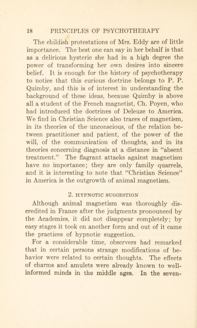 The childish protestations of Mrs. Eddy are of little importance. The best one can say in her behalf is that as a delirious hysteric she had in a high degree the power of transforming her own desires into sincere belief. It is enough for the history of psychotherapy to notice that this curious doctrine belongs to P. P. Quimby, and this is of interest in understanding the background of these ideas, because Quimby is above all a student of the French magnetist, Ch. Poyen, who had introduced the doctrines of Deleuze to America. We find in Christian Science also traces of magnetism, in its theories of the unconscious, of the relation be¬ tween practitioner and patient, of the power of the will, of the communication of thoughts, and in its theories concerning diagnosis at a distance in “absent treatment.” The flagrant attacks against magnetism have no importance; they are only family quarrels, and it is interesting to note that “Christian Science” in America is the outgrowth of animal magnetism. 2. HYPNOTIC SUGGESTION Although animal magnetism was thoroughly dis¬ credited in France after the judgments pronounced by the Academies, it did not disappear completely; by easy stages it took on another form and out of it came the practices of hypnotic suggestion. For a considerable time, observers had remarked that in certain persons strange modifications of be¬ havior were related to certain thoughts. The effects of charms and amulets were already known to well- informed minds in the middle ages. In the seven-