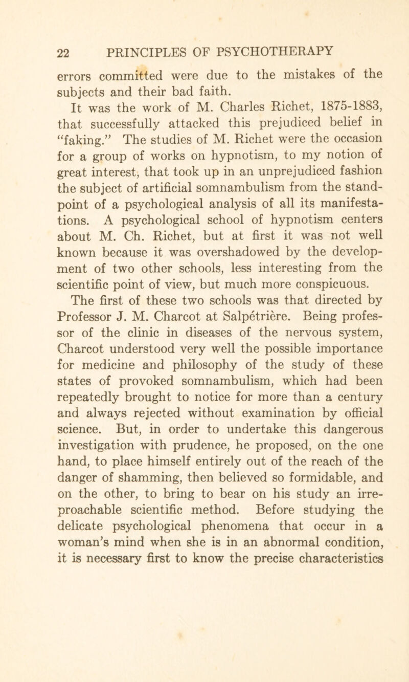 errors committed were due to the mistakes of the subjects and their bad faith. It wras the work of M. Charles Richet, 1875-1883, that successfully attacked this prejudiced belief in “faking.” The studies of M. Richet were the occasion for a group of works on hypnotism, to my notion of great interest, that took up in an unprejudiced fashion the subject of artificial somnambulism from the stand¬ point of a psychological analysis of all its manifesta¬ tions. A psychological school of hypnotism centers about M. Ch. Richet, but at first it was not well known because it was overshadowed by the develop¬ ment of two other schools, less interesting from the scientific point of view, but much more conspicuous. The first of these two schools was that directed by Professor J. M. Charcot at Salpetriere. Being profes¬ sor of the clinic in diseases of the nervous system, Charcot understood very well the possible importance for medicine and philosophy of the study of these states of provoked somnambulism, which had been repeatedly brought to notice for more than a century and always rejected without examination by official science. But, in order to undertake this dangerous investigation with prudence, he proposed, on the one hand, to place himself entirely out of the reach of the danger of shamming, then believed so formidable, and on the other, to bring to bear on his study an irre¬ proachable scientific method. Before studying the delicate psychological phenomena that occur in a woman’s mind when she is in an abnormal condition, it is necessary first to know the precise characteristics