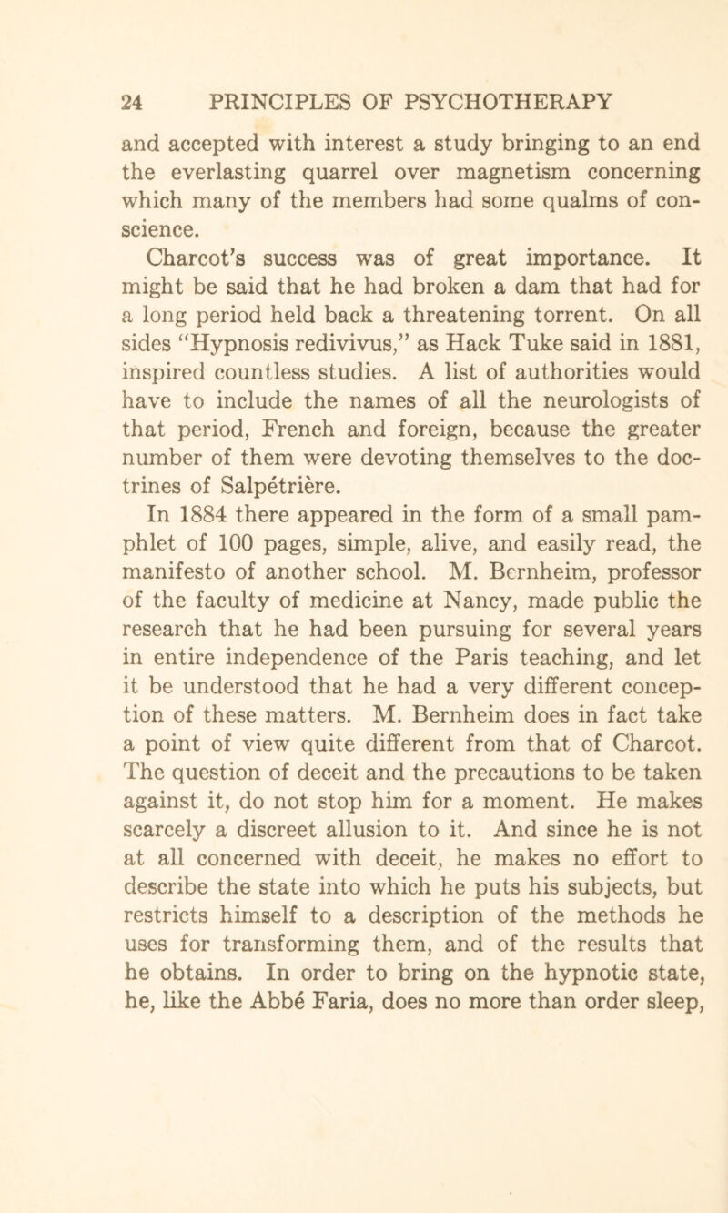 and accepted with interest a study bringing to an end the everlasting quarrel over magnetism concerning which many of the members had some qualms of con¬ science. Charcot's success was of great importance. It might be said that he had broken a dam that had for a long period held back a threatening torrent. On all sides “Hypnosis redivivus,” as Hack Tuke said in 1881, inspired countless studies. A list of authorities would have to include the names of all the neurologists of that period, French and foreign, because the greater number of them were devoting themselves to the doc¬ trines of Salpetriere. In 1884 there appeared in the form of a small pam¬ phlet of 100 pages, simple, alive, and easily read, the manifesto of another school. M. Bernheim, professor of the faculty of medicine at Nancy, made public the research that he had been pursuing for several years in entire independence of the Paris teaching, and let it be understood that he had a very different concep¬ tion of these matters. M. Bernheim does in fact take a point of view quite different from that of Charcot. The question of deceit and the precautions to be taken against it, do not stop him for a moment. He makes scarcely a discreet allusion to it. And since he is not at all concerned with deceit, he makes no effort to describe the state into which he puts his subjects, but restricts himself to a description of the methods he uses for transforming them, and of the results that he obtains. In order to bring on the hypnotic state, he, like the Abbe Faria, does no more than order sleep,