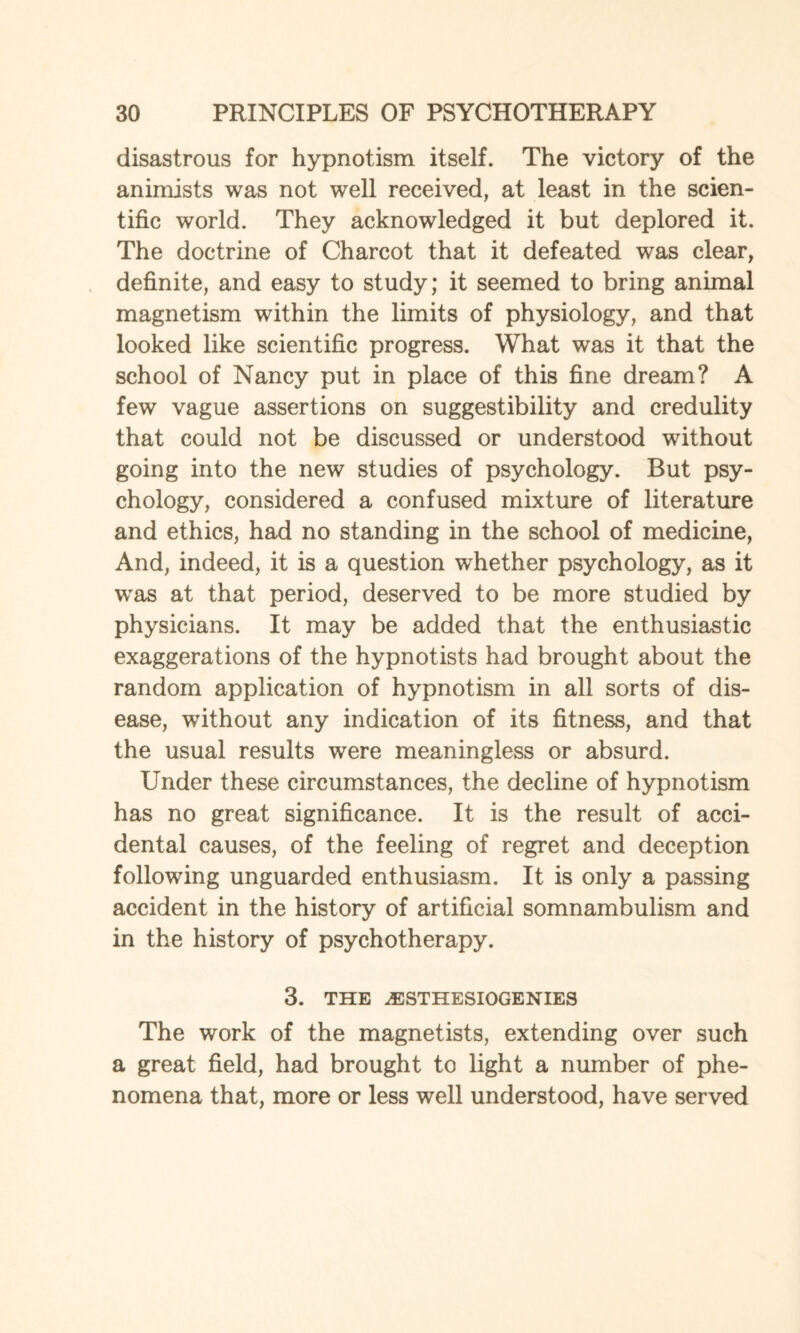 disastrous for hypnotism itself. The victory of the animists was not well received, at least in the scien¬ tific world. They acknowledged it but deplored it. The doctrine of Charcot that it defeated was clear, definite, and easy to study; it seemed to bring animal magnetism within the limits of physiology, and that looked like scientific progress. What was it that the school of Nancy put in place of this fine dream? A few vague assertions on suggestibility and credulity that could not be discussed or understood without going into the new studies of psychology. But psy¬ chology, considered a confused mixture of literature and ethics, had no standing in the school of medicine, And, indeed, it is a question whether psychology, as it was at that period, deserved to be more studied by physicians. It may be added that the enthusiastic exaggerations of the hypnotists had brought about the random application of hypnotism in all sorts of dis¬ ease, without any indication of its fitness, and that the usual results were meaningless or absurd. Under these circumstances, the decline of hypnotism has no great significance. It is the result of acci¬ dental causes, of the feeling of regret and deception following unguarded enthusiasm. It is only a passing accident in the history of artificial somnambulism and in the history of psychotherapy. 3. THE jESTHESIOGENIES The work of the magnetists, extending over such a great field, had brought to light a number of phe¬ nomena that, more or less well understood, have served