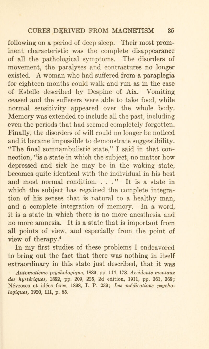 following on a period of deep sleep. Their most prom¬ inent characteristic was the complete disappearance of all the pathological symptoms. The disorders of movement, the paralyses and contractures no longer existed. A woman who had suffered from a paraplegia for eighteen months could walk and run as in the case of Estelle described by Despine of Aix. Vomiting ceased and the sufferers were able to take food, while normal sensitivity appeared over the whole body. Memory was extended to include all the past, including even the periods that had seemed completely forgotten. Finally, the disorders of will could no longer be noticed and it became impossible to demonstrate suggestibility. “The final somnambulistic state,” I said in that con¬ nection, “is a state in which the subject, no matter how depressed and sick he may be in the waking state, becomes quite identical with the individual in his best and most normal condition. ...” It is a state in which the subject has regained the complete integra¬ tion of his senses that is natural to a healthy man, and a complete integration of memory. In a word, it is a state in which there is no more anesthesia and no more amnesia. It is a state that is important from all points of view, and especially from the point of view of therapy.4 In my first studies of these problems I endeavored to bring out the fact that there was nothing in itself extraordinary in this state just described, that it was Automatisme psychologique, 1889, pp. 114, 178. Accidents mentaux des hysteriques, 1892, pp. 209, 225, 2d edition, 1911, pp. 361, 369; Nevroses et idees fixes, 1898, I. P. 239; Les medications psycho- logiques, 1920, III, p. 85.