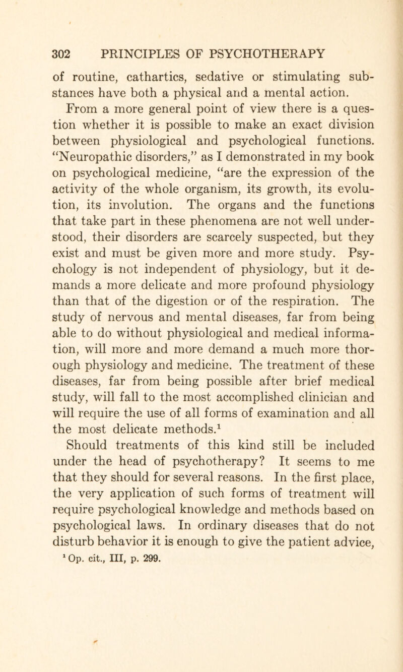 of routine, cathartics, sedative or stimulating sub¬ stances have both a physical and a mental action. From a more general point of view there is a ques¬ tion whether it is possible to make an exact division between physiological and psychological functions. “Neuropathic disorders,” as I demonstrated in my book on psychological medicine, “are the expression of the activity of the whole organism, its growth, its evolu¬ tion, its involution. The organs and the functions that take part in these phenomena are not well under¬ stood, their disorders are scarcely suspected, but they exist and must be given more and more study. Psy¬ chology is not independent of physiology, but it de¬ mands a more delicate and more profound physiology than that of the digestion or of the respiration. The study of nervous and mental diseases, far from being able to do without physiological and medical informa¬ tion, will more and more demand a much more thor¬ ough physiology and medicine. The treatment of these diseases, far from being possible after brief medical study, will fall to the most accomplished clinician and will require the use of all forms of examination and all the most delicate methods.1 Should treatments of this kind still be included under the head of psychotherapy? It seems to me that they should for several reasons. In the first place, the very application of such forms of treatment will require psychological knowledge and methods based on psychological laws. In ordinary diseases that do not disturb behavior it is enough to give the patient advice, 1 Op. cit., Ill, p. 299.
