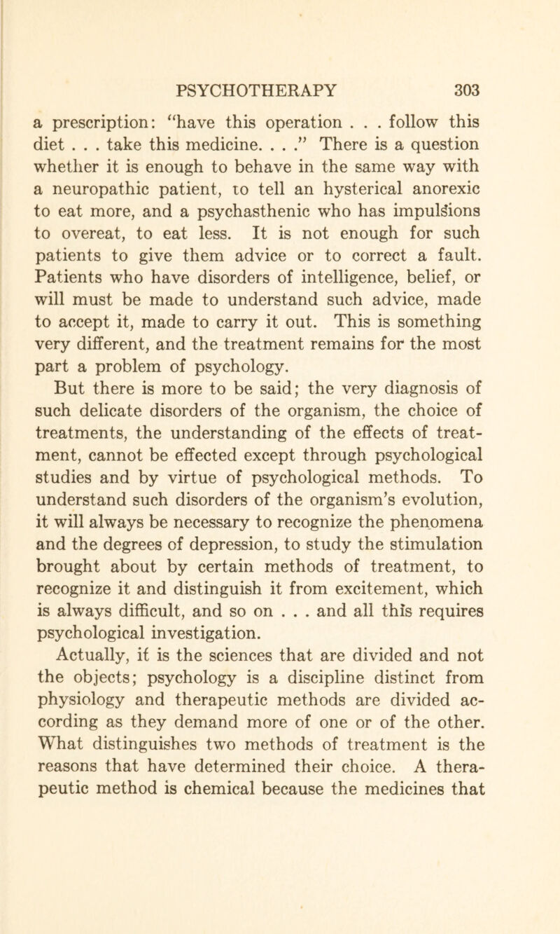 a prescription: “have this operation . . . follow this diet . . . take this medicine. . . .” There is a question whether it is enough to behave in the same way with a neuropathic patient, to tell an hysterical anorexic to eat more, and a psychasthenic who has impulsions to overeat, to eat less. It is not enough for such patients to give them advice or to correct a fault. Patients who have disorders of intelligence, belief, or will must be made to understand such advice, made to accept it, made to carry it out. This is something very different, and the treatment remains for the most part a problem of psychology. But there is more to be said; the very diagnosis of such delicate disorders of the organism, the choice of treatments, the understanding of the effects of treat¬ ment, cannot be effected except through psychological studies and by virtue of psychological methods. To understand such disorders of the organism’s evolution, it will always be necessary to recognize the phenomena and the degrees of depression, to study the stimulation brought about by certain methods of treatment, to recognize it and distinguish it from excitement, which is always difficult, and so on . . . and all this requires psychological investigation. Actually, if is the sciences that are divided and not the objects; psychology is a discipline distinct from physiology and therapeutic methods are divided ac¬ cording as they demand more of one or of the other. What distinguishes two methods of treatment is the reasons that have determined their choice. A thera¬ peutic method is chemical because the medicines that