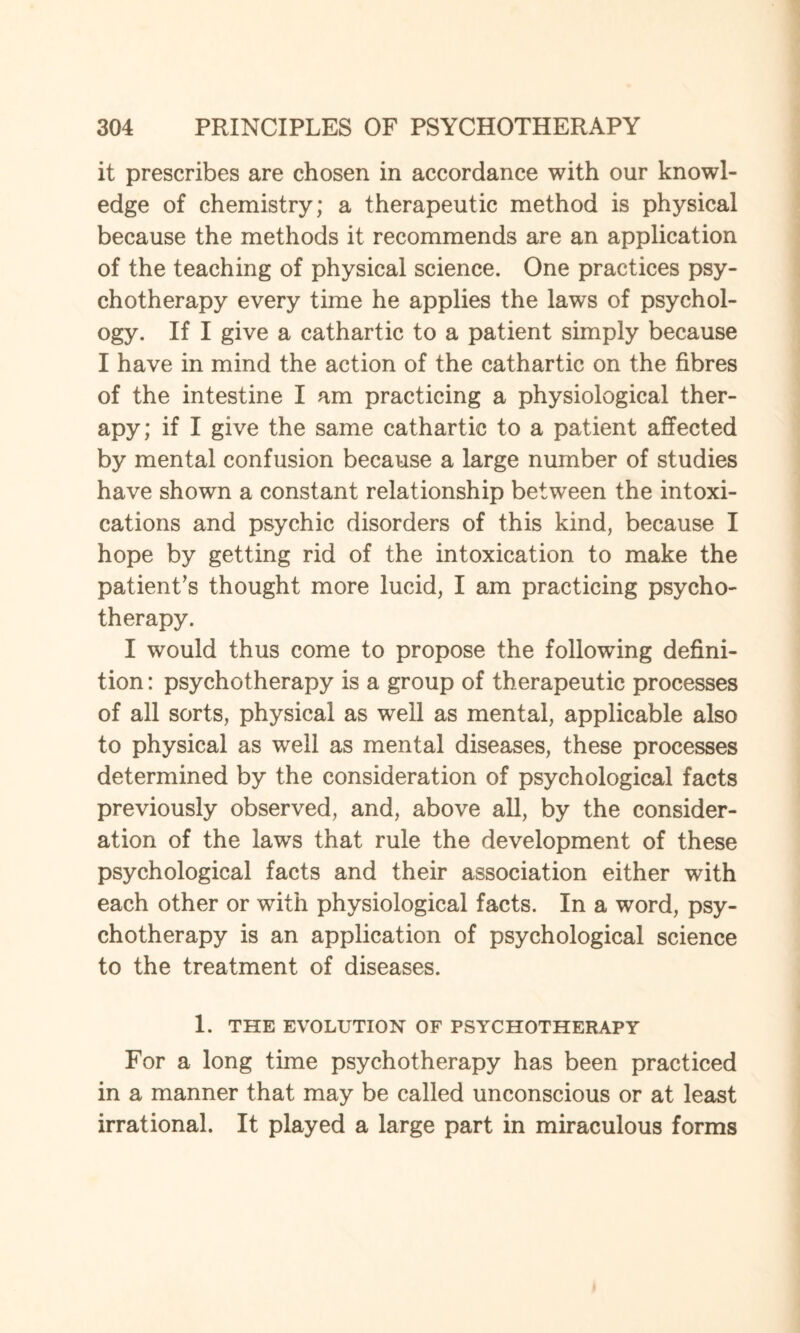 it prescribes are chosen in accordance with our knowl¬ edge of chemistry; a therapeutic method is physical because the methods it recommends are an application of the teaching of physical science. One practices psy¬ chotherapy every time he applies the laws of psychol¬ ogy. If I give a cathartic to a patient simply because I have in mind the action of the cathartic on the fibres of the intestine I am practicing a physiological ther¬ apy; if I give the same cathartic to a patient affected by mental confusion because a large number of studies have shown a constant relationship between the intoxi¬ cations and psychic disorders of this kind, because I hope by getting rid of the intoxication to make the patient’s thought more lucid, I am practicing psycho¬ therapy. I would thus come to propose the following defini¬ tion : psychotherapy is a group of therapeutic processes of all sorts, physical as well as mental, applicable also to physical as well as mental diseases, these processes determined by the consideration of psychological facts previously observed, and, above all, by the consider¬ ation of the laws that rule the development of these psychological facts and their association either with each other or with physiological facts. In a word, psy¬ chotherapy is an application of psychological science to the treatment of diseases. 1. THE EVOLUTION OF PSYCHOTHERAPY For a long time psychotherapy has been practiced in a manner that may be called unconscious or at least irrational. It played a large part in miraculous forms