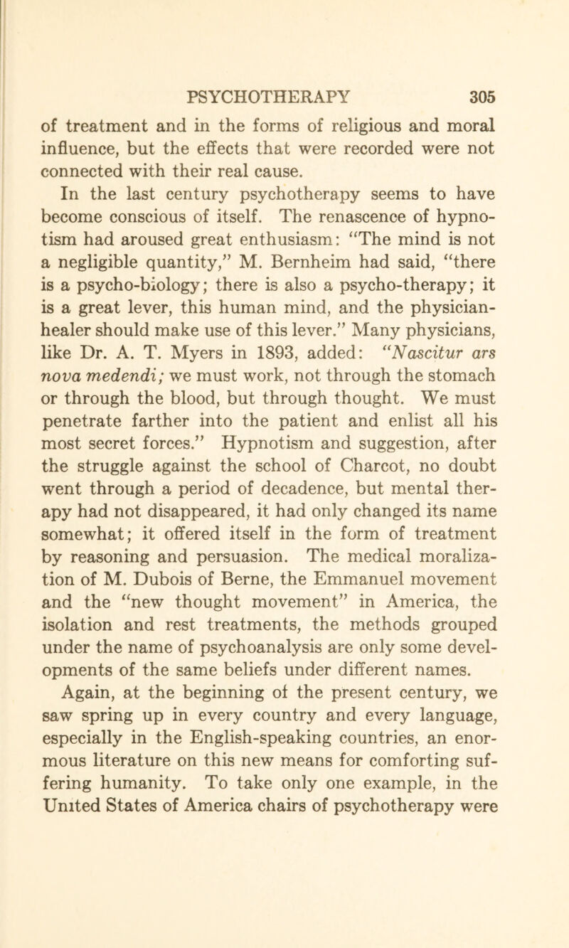 of treatment and in the forms of religious and moral influence, but the effects that were recorded were not connected with their real cause. In the last century psychotherapy seems to have become conscious of itself. The renascence of hypno¬ tism had aroused great enthusiasm: “The mind is not a negligible quantity/’ M. Bernheim had said, “there is a psycho-biology; there is also a psycho-therapy; it is a great lever, this human mind, and the physician- healer should make use of this lever.” Many physicians, like Dr. A. T. Myers in 1893, added: “Nascitur ars nova medendi; we must work, not through the stomach or through the blood, but through thought. We must penetrate farther into the patient and enlist all his most secret forces.” Hypnotism and suggestion, after the struggle against the school of Charcot, no doubt went through a period of decadence, but mental ther¬ apy had not disappeared, it had only changed its name somewhat; it offered itself in the form of treatment by reasoning and persuasion. The medical moraliza- tion of M. Dubois of Berne, the Emmanuel movement and the “new thought movement” in America, the isolation and rest treatments, the methods grouped under the name of psychoanalysis are only some devel¬ opments of the same beliefs under different names. Again, at the beginning of the present century, we saw spring up in every country and every language, especially in the English-speaking countries, an enor¬ mous literature on this new means for comforting suf¬ fering humanity. To take only one example, in the United States of America chairs of psychotherapy were
