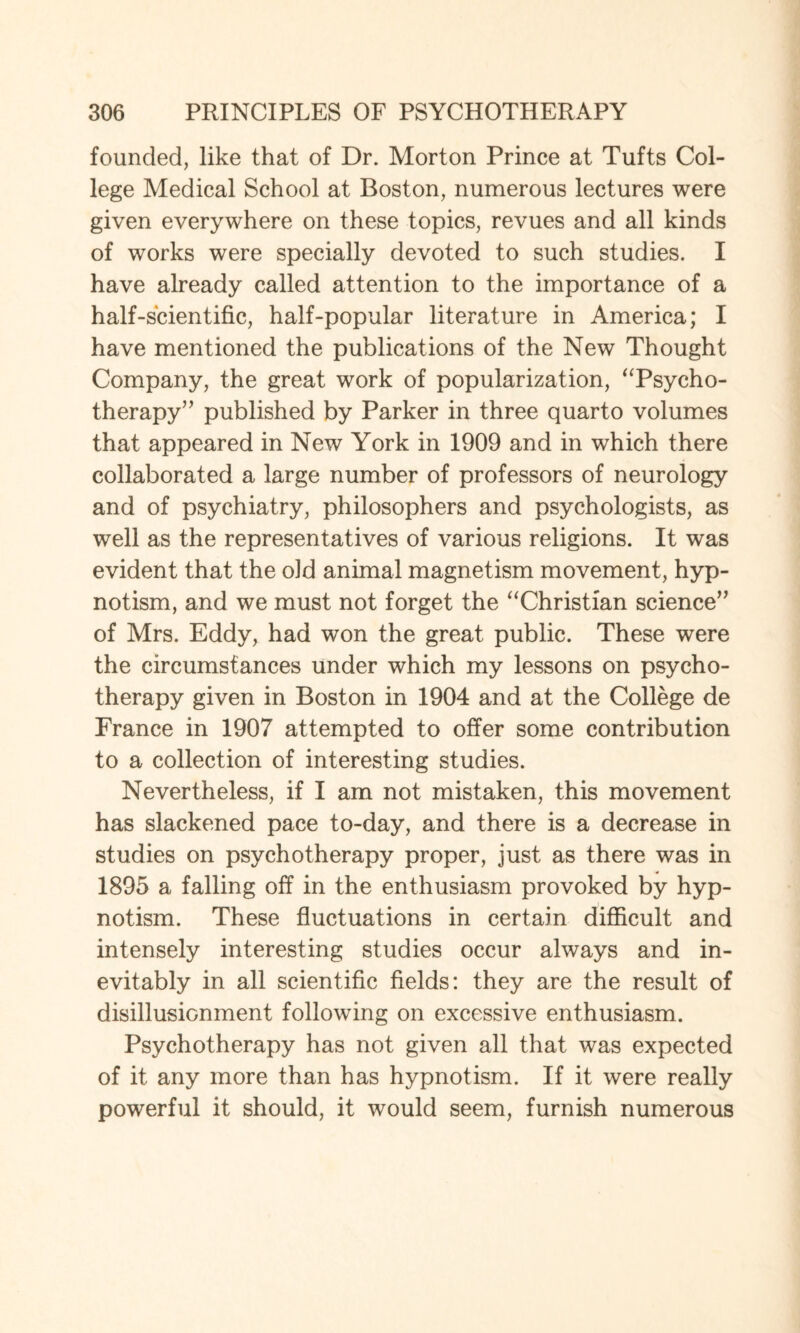 founded, like that of Dr. Morton Prince at Tufts Col¬ lege Medical School at Boston, numerous lectures were given everywhere on these topics, revues and all kinds of works were specially devoted to such studies. I have already called attention to the importance of a half-scientific, half-popular literature in America; I have mentioned the publications of the New Thought Company, the great work of popularization, “Psycho¬ therapy” published by Parker in three quarto volumes that appeared in New York in 1909 and in which there collaborated a large number of professors of neurology and of psychiatry, philosophers and psychologists, as well as the representatives of various religions. It was evident that the old animal magnetism movement, hyp¬ notism, and we must not forget the “Christian science” of Mrs. Eddy, had won the great public. These were the circumstances under which my lessons on psycho¬ therapy given in Boston in 1904 and at the College de France in 1907 attempted to offer some contribution to a collection of interesting studies. Nevertheless, if I am not mistaken, this movement has slackened pace to-day, and there is a decrease in studies on psychotherapy proper, just as there was in 1895 a falling off in the enthusiasm provoked by hyp¬ notism. These fluctuations in certain difficult and intensely interesting studies occur always and in¬ evitably in all scientific fields: they are the result of disillusionment following on excessive enthusiasm. Psychotherapy has not given all that was expected of it any more than has hypnotism. If it were really powerful it should, it would seem, furnish numerous