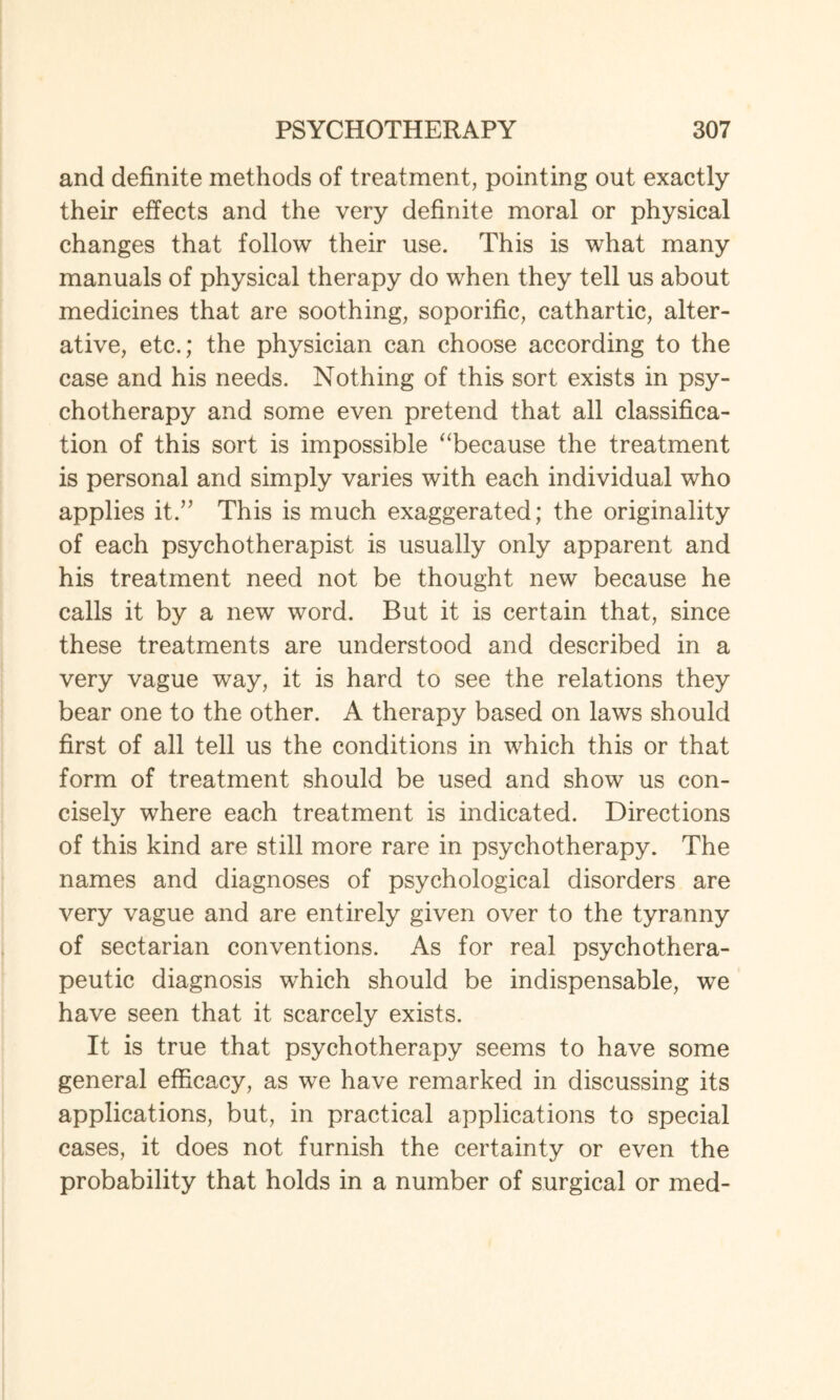 and definite methods of treatment, pointing out exactly their effects arid the very definite moral or physical changes that follow their use. This is what many manuals of physical therapy do when they tell us about medicines that are soothing, soporific, cathartic, alter¬ ative, etc.; the physician can choose according to the case and his needs. Nothing of this sort exists in psy¬ chotherapy and some even pretend that all classifica¬ tion of this sort is impossible “because the treatment is personal and simply varies with each individual who applies it.” This is much exaggerated; the originality of each psychotherapist is usually only apparent and his treatment need not be thought new because he calls it by a new word. But it is certain that, since these treatments are understood and described in a very vague way, it is hard to see the relations they bear one to the other. A therapy based on laws should first of all tell us the conditions in which this or that form of treatment should be used and show us con¬ cisely where each treatment is indicated. Directions of this kind are still more rare in psychotherapy. The names and diagnoses of psychological disorders are very vague and are entirely given over to the tyranny of sectarian conventions. As for real psychothera¬ peutic diagnosis which should be indispensable, we have seen that it scarcely exists. It is true that psychotherapy seems to have some general efficacy, as we have remarked in discussing its applications, but, in practical applications to special cases, it does not furnish the certainty or even the probability that holds in a number of surgical or med-