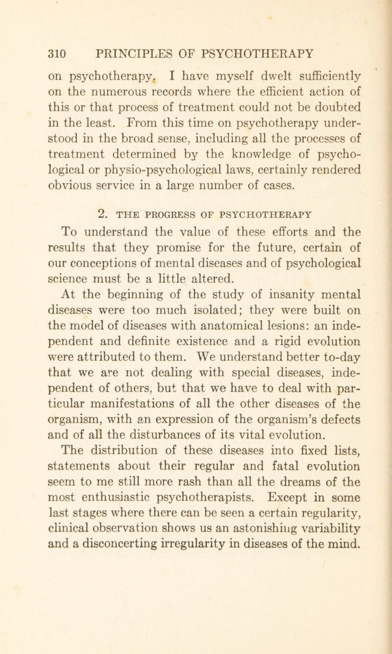 on psychotherapy. I have myself dwelt sufficiently on the numerous records where the efficient action of this or that process of treatment could not be doubted in the least. From this time on psychotherapy under¬ stood in the broad sense, including all the processes of treatment determined by the knowledge of psycho¬ logical or physio-psychological laws, certainly rendered obvious service in a large number of cases. 2. THE PROGRESS OF PSYCHOTHERAPY To understand the value of these efforts and the results that they promise for the future, certain of our conceptions of mental diseases and of psychological science must be a little altered. At the beginning of the study of insanity mental diseases were too much isolated; they were built on the model of diseases with anatomical lesions: an inde¬ pendent and definite existence and a rigid evolution were attributed to them. We understand better to-day that we are not dealing with special diseases, inde¬ pendent of others, but that we have to deal with par¬ ticular manifestations of all the other diseases of the organism, with an expression of the organism’s defects and of all the disturbances of its vital evolution. The distribution of these diseases into fixed lists, statements about their regular and fatal evolution seem to me still more rash than all the dreams of the most enthusiastic psychotherapists. Except in some last stages where there can be seen a certain regularity, clinical observation shows us an astonishing variability and a disconcerting irregularity in diseases of the mind.