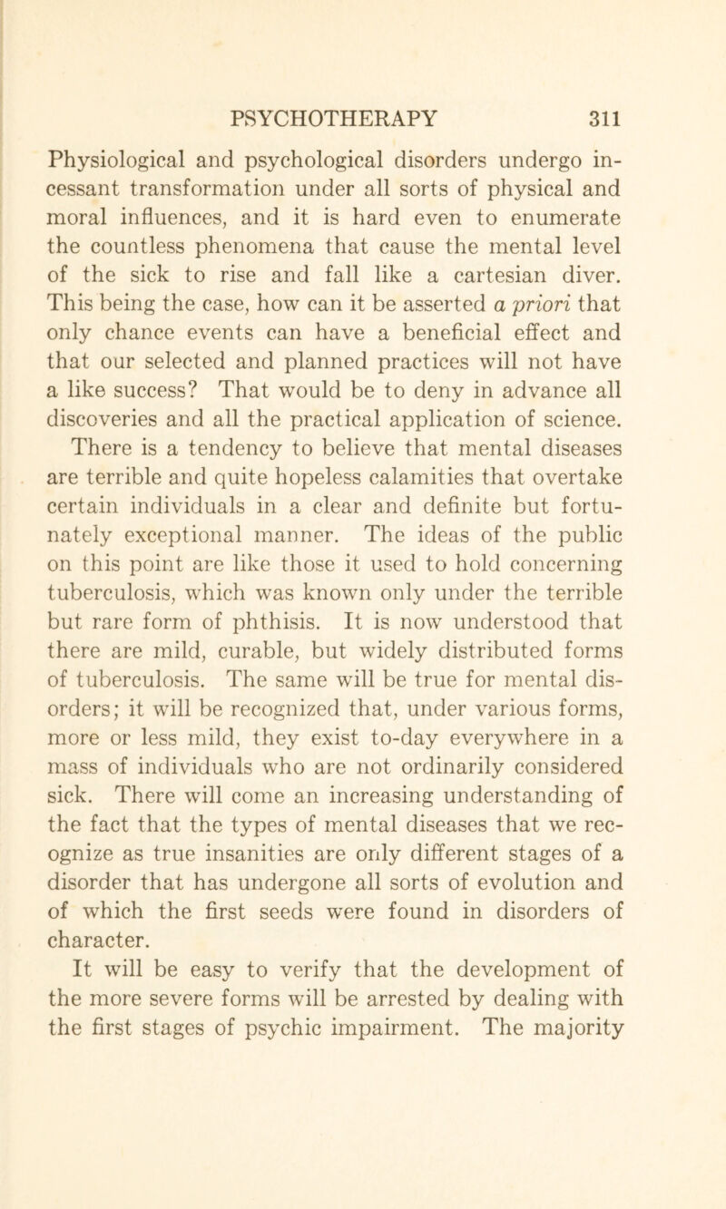 Physiological and psychological disorders undergo in¬ cessant transformation under all sorts of physical and moral influences, and it is hard even to enumerate the countless phenomena that cause the mental level of the sick to rise and fall like a cartesian diver. This being the case, how can it be asserted a priori that only chance events can have a beneficial effect and that our selected and planned practices will not have a like success? That would be to deny in advance all discoveries and all the practical application of science. There is a tendency to believe that mental diseases are terrible and quite hopeless calamities that overtake certain individuals in a clear and definite but fortu¬ nately exceptional manner. The ideas of the public on this point are like those it used to hold concerning tuberculosis, which was known only under the terrible but rare form of phthisis. It is now understood that there are mild, curable, but widely distributed forms of tuberculosis. The same will be true for mental dis¬ orders; it will be recognized that, under various forms, more or less mild, they exist to-day everywhere in a mass of individuals who are not ordinarily considered sick. There will come an increasing understanding of the fact that the types of mental diseases that we rec¬ ognize as true insanities are only different stages of a disorder that has undergone all sorts of evolution and of which the first seeds were found in disorders of character. It will be easy to verify that the development of the more severe forms will be arrested by dealing with the first stages of psychic impairment. The majority
