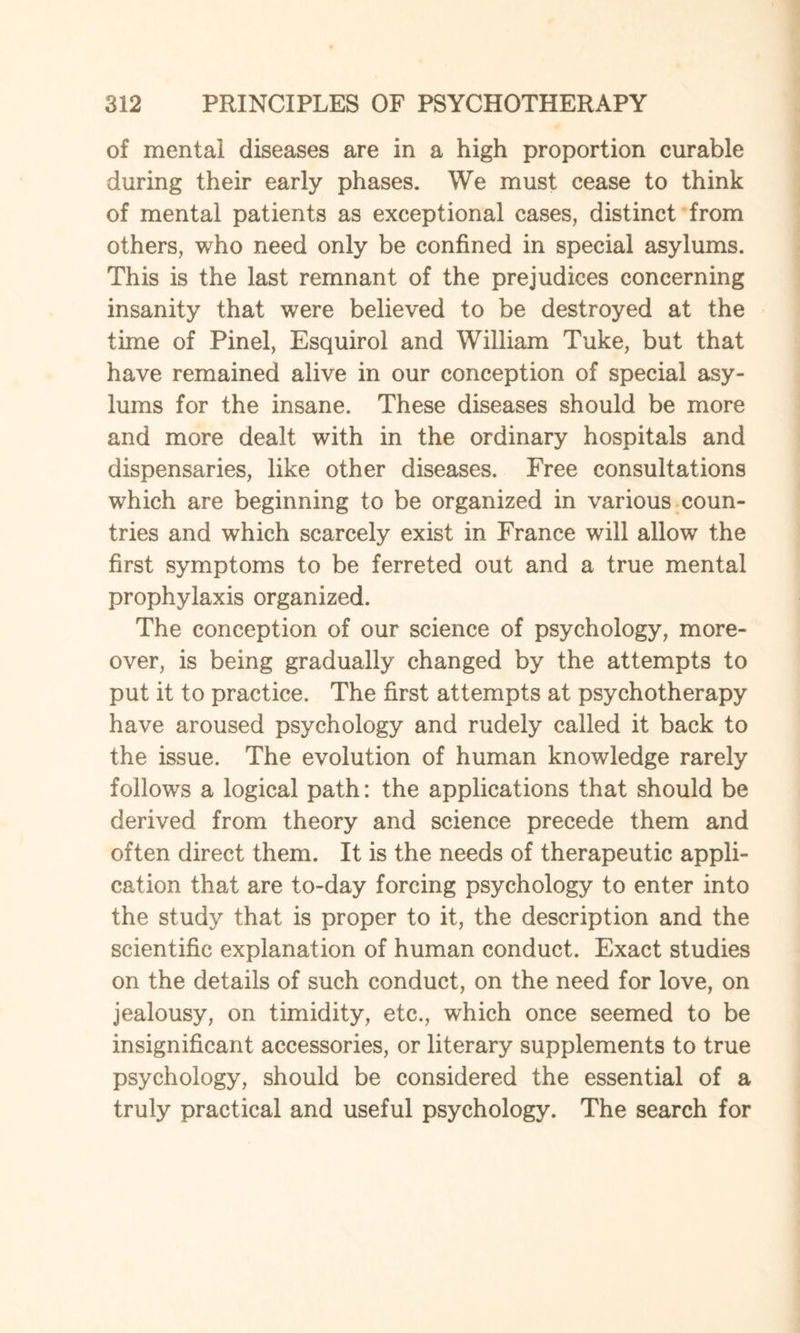 of mental diseases are in a high proportion curable during their early phases. We must cease to think of mental patients as exceptional cases, distinct from others, who need only be confined in special asylums. This is the last remnant of the prejudices concerning insanity that were believed to be destroyed at the time of Pinel, Esquirol and William Tuke, but that have remained alive in our conception of special asy¬ lums for the insane. These diseases should be more and more dealt with in the ordinary hospitals and dispensaries, like other diseases. Free consultations which are beginning to be organized in various coun¬ tries and which scarcely exist in France will allow the first symptoms to be ferreted out and a true mental prophylaxis organized. The conception of our science of psychology, more¬ over, is being gradually changed by the attempts to put it to practice. The first attempts at psychotherapy have aroused psychology and rudely called it back to the issue. The evolution of human knowledge rarely follows a logical path: the applications that should be derived from theory and science precede them and often direct them. It is the needs of therapeutic appli¬ cation that are to-day forcing psychology to enter into the study that is proper to it, the description and the scientific explanation of human conduct. Exact studies on the details of such conduct, on the need for love, on jealousy, on timidity, etc., which once seemed to be insignificant accessories, or literary supplements to true psychology, should be considered the essential of a truly practical and useful psychology. The search for