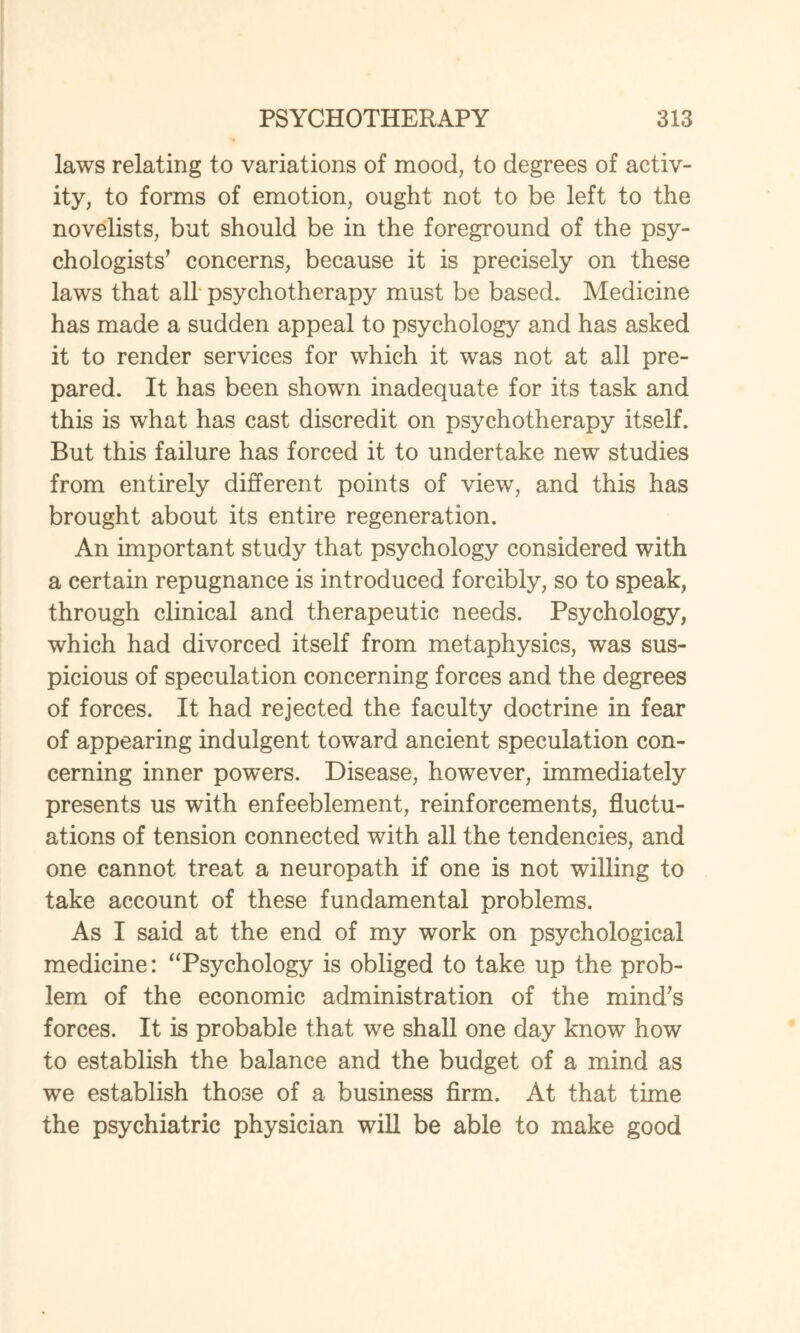 laws relating to variations of mood, to degrees of activ¬ ity, to forms of emotion, ought not to be left to the novelists, but should be in the foreground of the psy¬ chologists' concerns, because it is precisely on these laws that all psychotherapy must be based. Medicine has made a sudden appeal to psychology and has asked it to render services for which it was not at all pre¬ pared. It has been shown inadequate for its task and this is what has cast discredit on psychotherapy itself. But this failure has forced it to undertake new studies from entirely different points of view, and this has brought about its entire regeneration. An important study that psychology considered with a certain repugnance is introduced forcibly, so to speak, through clinical and therapeutic needs. Psychology, which had divorced itself from metaphysics, was sus¬ picious of speculation concerning forces and the degrees of forces. It had rejected the faculty doctrine in fear of appearing indulgent towTard ancient speculation con¬ cerning inner powers. Disease, however, immediately presents us with enfeeblement, reinforcements, fluctu¬ ations of tension connected with all the tendencies, and one cannot treat a neuropath if one is not willing to take account of these fundamental problems. As I said at the end of my work on psychological medicine: “Psychology is obliged to take up the prob¬ lem of the economic administration of the mind's forces. It is probable that we shall one day know how to establish the balance and the budget of a mind as we establish those of a business firm. At that time the psychiatric physician will be able to make good