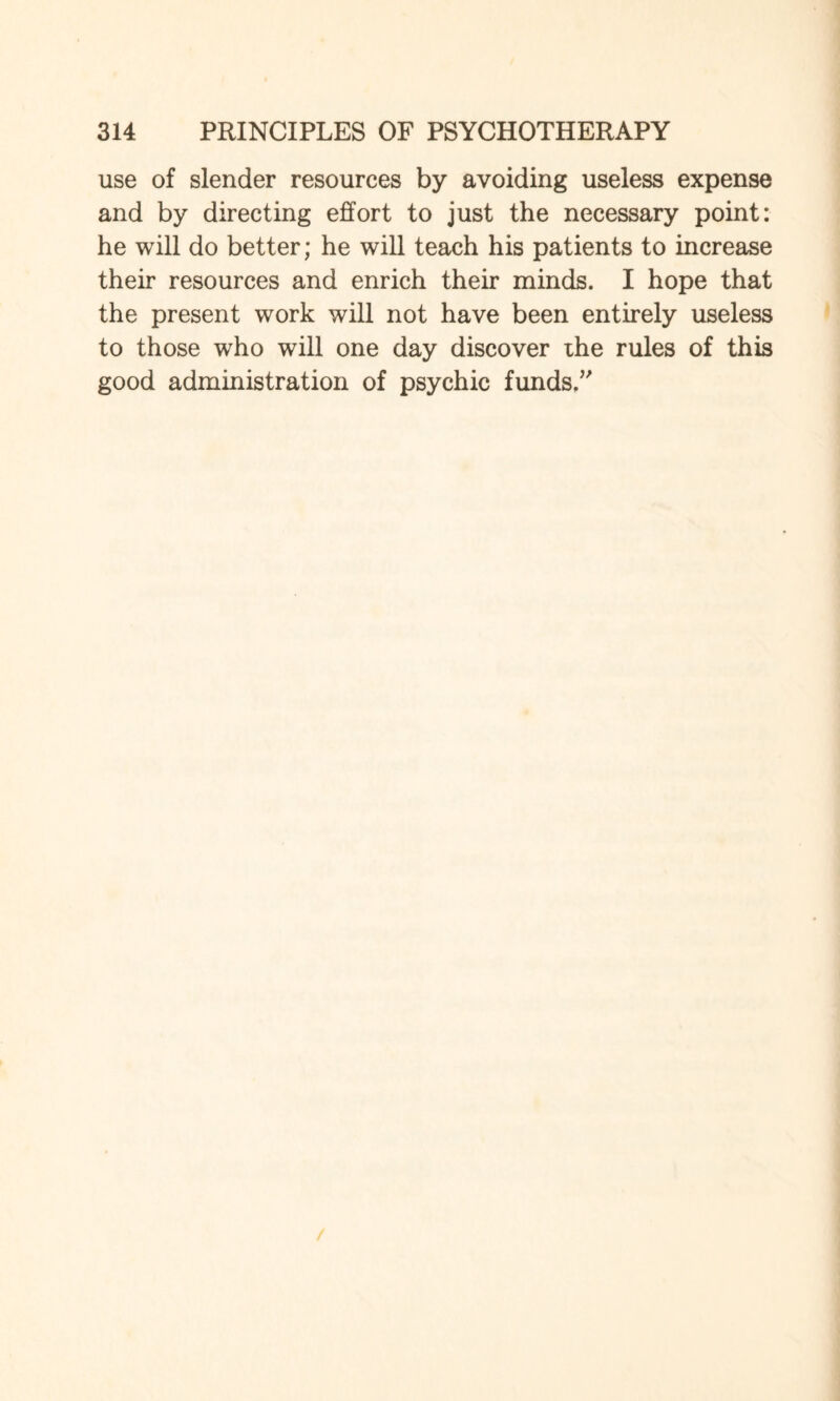 use of slender resources by avoiding useless expense and by directing effort to just the necessary point: he will do better; he will teach his patients to increase their resources and enrich their minds. I hope that the present work will not have been entirely useless to those who will one day discover the rules of this good administration of psychic funds/'