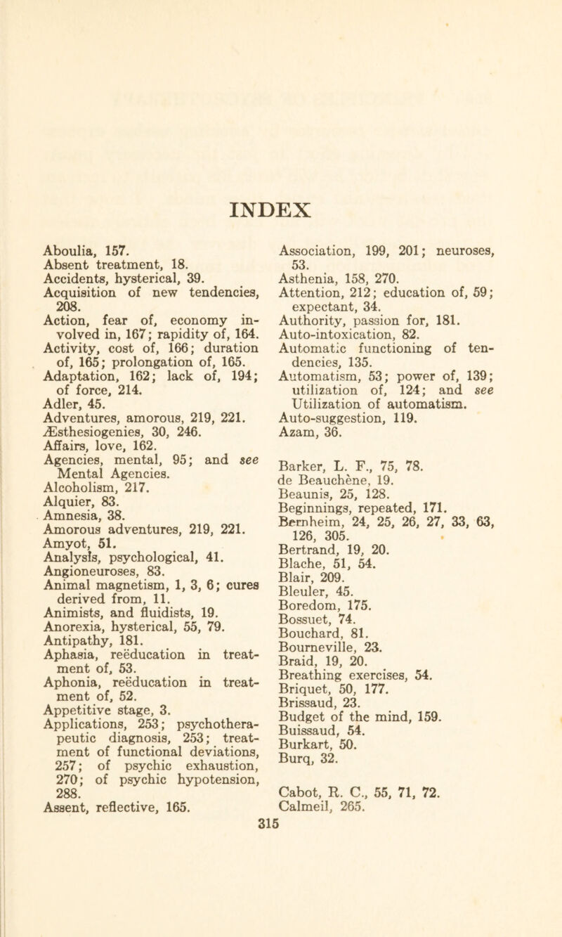 INDEX Aboulia, 157. Absent treatment, 18. Accidents, hysterical, 39. Acquisition of new tendencies, 208. Action, fear of, economy in¬ volved in, 167; rapidity of, 164. Activity, cost of, 166; duration of, 165; prolongation of, 165. Adaptation, 162; lack of, 194; of force, 214. Adler, 45. Adventures, amorous, 219, 221. ^Esthesiogenies, 30, 246. Affairs, love, 162. Agencies, mental, 95; and see Mental Agencies. Alcoholism, 217. Alquier, 83. Amnesia, 38. Amorous adventures, 219, 221. Amyot, 51. Analysis, psychological, 41. Angioneuroses, 83. Animal magnetism, 1, 3, 6; cures derived from, 11. Animists, and fluidists, 19. Anorexia, hysterical, 55, 79. Antipathy, 181. Aphasia, reeducation in treat¬ ment of, 53. Aphonia, reeducation in treat¬ ment of, 52. Appetitive stage, 3. Applications, 253; psychothera¬ peutic diagnosis, 253; treat¬ ment of functional deviations, 257; of psychic exhaustion, 270; of psychic hypotension, 288. Assent, reflective, 165. 315 Association, 199, 201; neuroses, 53. Asthenia, 158, 270. Attention, 212; education of, 59; expectant, 34. Authority, passion for, 181. Auto-intoxication, 82. Automatic functioning of ten¬ dencies, 135. Automatism, 53; power of, 139; utilization of, 124; and see Utilization of automatism. Auto-suggestion, 119. Azam, 36. Barker, L. F, 75, 78. de Beauchene, 19. Beaunis, 25, 128. Beginnings, repeated, 171. Bemheim, 24, 25, 26, 27, 33, 63, 126, 305. Bertrand, 19, 20. Blache, 51, 54. Blair, 209. Bleuler, 45. Boredom, 175. Bossuet, 74. Bouchard, 81. Bourneville, 23. Braid, 19, 20. Breathing exercises, 54. Briquet, 50, 177. Brissaud, 23. Budget of the mind, 159. Buissaud, 54. Burkart, 50. Burq, 32. Cabot, R. C., 55, 71, 72. Calmeil, 265.