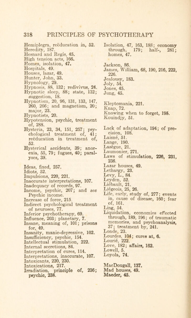 Hemiplegra, reeducation in, 52. Heredity, 187. Hesnard and Regis, 45. High tension acts, 166. Homes, isolation, 47. Hospitals, 49. Houses, lazar, 49. Hunter, John, 33. Hypnology, 29. Hypnosis, 88, 132; redivivus, 24. Hypnotic sleep, 88; state, 132; suggestion, 18. Hypnotism, 20, 96, 131, 133, 147, 260, 266; and magnetism, 20; major, 23. Hypnotists, 20. Hypotension, psychic, treatment of, 288. Hysteria, 23, 34, 151, 257; psy¬ chological treatment of, 41; reeducation in treatment of, 52. Hysterical accidents, 39; anor¬ exia, 55, 79; fugues, 40; paral¬ yses, 39. Ideas, fixed, 257. Idiots, 52. Impulsions, 220, 221. Inaccurate interpretations, 107. Inadequacy of records, 97. Income, psychic, 207; and see Psychic income. Increase of force, 215. Indirect psychological treatment of neuroses, 77. Inferior psychotherapy, 69. Influence, 203; planetary, 7. Insane, meaning of, 101; prisons for, 49. Insanity, manic-depressive, 102. Insufficiency, psychic, 154. Intellectual stimulation, 222. Internal secretions, 84. Interpretation of cures, 114. Interpretations, inaccurate, 107. Intoxicants, 220, 230. Intoxications, 217. Irradiation, principle of, 236; psychic, 238. Isolation, 47, 163, 188; economy through, 179; half-, 281; homes, 47. Jackson, 86. James, William, 68, 190, 216, 222, 226. Jealousy, 183. Joly, 54. Jones, 45. Jung, 45. Kleptomania, 221. Knap, 72. Knowing wdien to forget, 195. Kouindjy, 51. Lack of adaptation, 194; of pre¬ cision, 108. Laisne, 51. Lange, 190. Lasegue, 21. Laumonier, 271. Lawrs of stimulation, 226, 231, 236. Lazar houses, 49. Lethargy, 23. Levy, L., 84. Leyden, 52. Liebault, 21. Liegeois, 25, 26. Life, early, study of, 277; events in, cause of disease, 160; fear of, 161. Ling, 54. Liquidation, economies eflected through, 189, 196; of traumatic memories, and psychoanalysis, 37; treatment by, 241. Londe, 23. Lourdes, 104; cures at, 6. Lourie, 222. Love, 182; affairs, 162. Lowell, 5. Loyola, 74. MacDougall, 137. Mad houses, 49. Maeder, 45.