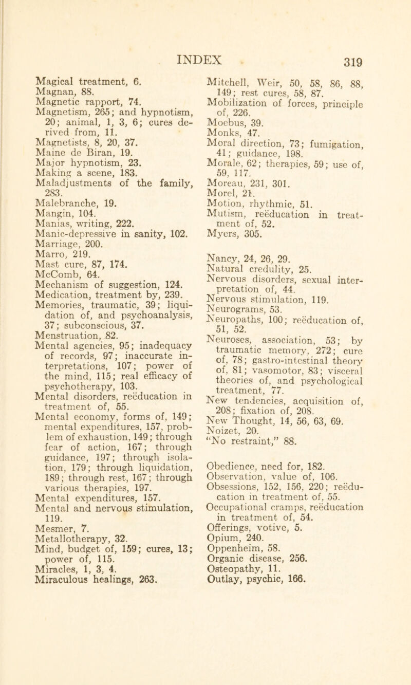 Magical treatment, 6. Magnan, 88. Magnetic rapport, 74. Magnetism, 265; and hypnotism, 20; animal, 1, 3, 6; cures de¬ rived from, 11. Magnetists, 8, 20, 37. Maine de Biran, 19. Major hypnotism, 23. Making a scene, 183. Maladjustments of the family, 283. Malebranche, 19. Mangin, 104. Manias, writing, 222. Manic-depressive in sanity, 102. Marriage, 200. Marro, 219. Mast cure, 87, 174. McComb, 64. Mechanism of suggestion, 124. Medication, treatment by, 239. Memories, traumatic, 39; liqui¬ dation of, and psychoanalysis, 37; subconscious, 37. Menstruation, .82. Mental agencies, 95; inadequacy of records, 97; inaccurate in¬ terpretations, 107; power of the mind, 115; real efficacy of psychotherapy, 103. Mental disorders, reeducation in treatment of, 55. Mental economy, forms of, 149; mental expenditures, 157, prob¬ lem of exhaustion, 149; through fear of action, 167; through guidance, 197; through isola¬ tion, 179; through liquidation, 189; through rest, 167; through various therapies, 197. Mental expenditures, 157. Mental and nervous stimulation, 119. Mesmer, 7. Metallotherapy, 32. Mind, budget of, 159; cures, 13; power of, 115. Miracles, 1, 3, 4. Miraculous healings, 263. Mitchell, Weir, 50, 58, 86, 88, 149; rest cures, 58, 87. Mobilization of forces, principle of, 226. Moebus, 39. Monks, 47. Moral direction, 73; fumigation, 41; guidance, 198. Morale, 62; therapies, 59; use of, 59, 117. Moreau, 231, 301. Morel, 21. Motion, rhythmic, 51. Mutism, reeducation in treat¬ ment of, 52. Myers, 305. Nancy, 24, 26, 29. Natural credulity, 25. Nervous disorders, sexual inter¬ pretation of, 44. Nervous stimulation, 119. Neurograms, 53. Neuropaths, 100; reeducation of, 51, 52. Neuroses, association, 53; by traumatic memory, 272; cure of, 78; gastro-intestinal theory of, 81; vasomotor, 83; visceral theories of, and psychological treatment, 77. New tendencies, acquisition of, 208; fixation of, 208. New Thought, 14, 56, 63, 69. Noizet, 20. “No restraint,” 88. Obedience, need for, 182. Observation, value of, 106. Obsessions, 152, 156, 220; reedu¬ cation in treatment of, 55. Occupational cramps, reeducation in treatment of, 54. Offerings, votive, 5. Opium, 240. Oppenheim, 58. Organic disease, 256. Osteopathy, 11. Outlay, psychic, 166.