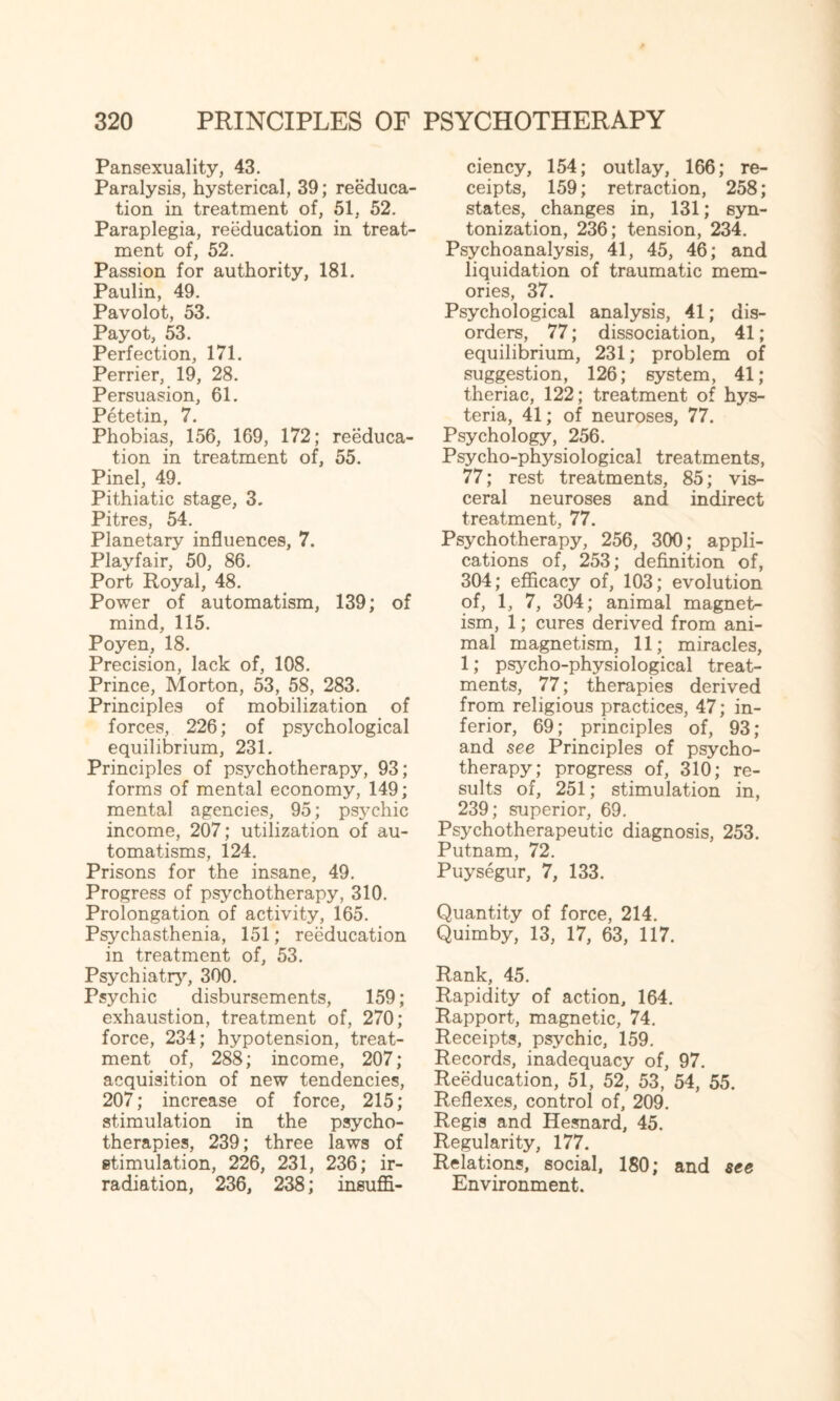 Pansexuality, 43. Paralysis, hysterical, 39; reeduca¬ tion in treatment of, 51, 52. Paraplegia, reeducation in treat¬ ment of, 52. Passion for authority, 181. Paulin, 49. Pavolot, 53. Payot, 53. Perfection, 171. Perrier, 19, 28. Persuasion, 61. Petetin, 7. Phobias, 156, 169, 172; reeduca¬ tion in treatment of, 55. Pinel, 49. Pithiatic stage, 3. Pitres, 54. Planetary influences, 7. Playfair, 50, 86. Port Royal, 48. Power of automatism, 139; of mind, 115. Poyen, 18. Precision, lack of, 108. Prince, Morton, 53, 58, 283. Principles of mobilization of forces, 226; of psychological equilibrium, 231. Principles of psychotherapy, 93; forms of mental economy, 149; mental agencies, 95; psychic income, 207; utilization of au¬ tomatisms, 124. Prisons for the insane, 49. Progress of psychotherapy, 310. Prolongation of activity, 165. Psychasthenia, 151; reeducation in treatment of, 53. Psychiatry, 300. Psychic disbursements, 159; exhaustion, treatment of, 270; force, 234; hypotension, treat¬ ment of, 288; income, 207; acquisition of new tendencies, 207; increase of force, 215; stimulation in the psycho¬ therapies, 239; three laws of stimulation, 226, 231, 236; ir¬ radiation, 236, 238; insuffi¬ ciency, 154; outlay, 166; re¬ ceipts, 159; retraction, 258; states, changes in, 131; syn- tonization, 236; tension, 234. Psychoanalysis, 41, 45, 46; and liquidation of traumatic mem¬ ories, 37. Psychological analysis, 41; dis¬ orders, 77; dissociation, 41; equilibrium, 231; problem of suggestion, 126; system, 41; theriac, 122; treatment of hys¬ teria, 41; of neuroses, 77. Psychology, 256. Psycho-physiological treatments, 77; rest treatments, 85; vis¬ ceral neuroses and indirect treatment, 77. Psychotherapy, 256, 300; appli¬ cations of, 253; definition of, 304; efficacy of, 103; evolution of, 1, 7, 304; animal magnet¬ ism, 1; cures derived from ani¬ mal magnetism, 11; miracles, 1; psycho-physiological treat¬ ments, 77; therapies derived from religious practices, 47; in¬ ferior, 69; principles of, 93; and see Principles of psycho¬ therapy; progress of, 310; re¬ sults of, 251; stimulation in, 239; superior, 69. Psychotherapeutic diagnosis, 253. Putnam, 72. Puysegur, 7, 133. Quantity of force, 214. Quimby, 13, 17, 63, 117. Rank, 45. Rapidity of action, 164. Rapport, magnetic, 74. Receipts, psychic, 159. Records, inadequacy of, 97. Reeducation, 51, 52, 53, 54, 55. Reflexes, control of, 209. Regis and Hesnard, 45. Regularity, 177. Relations, social, 180; and see Environment.