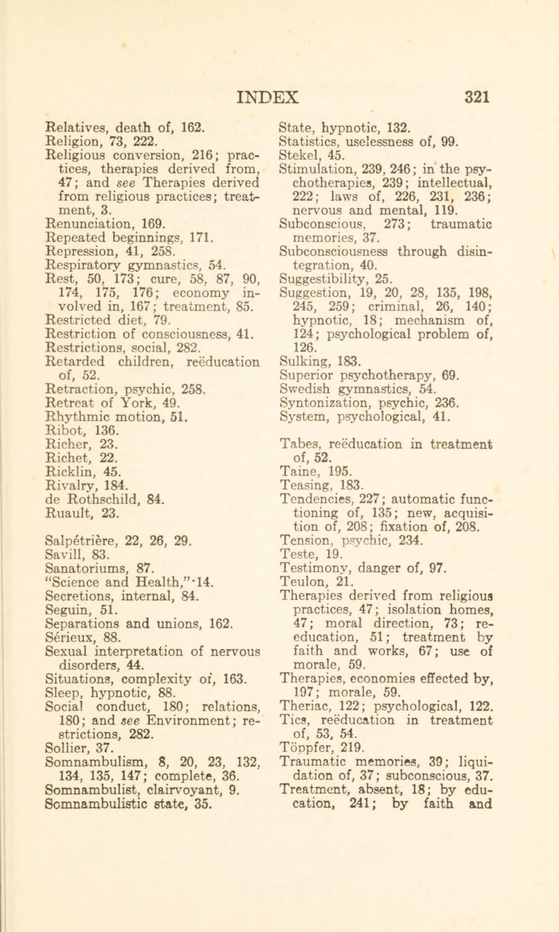 Relatives, death of, 162. Religion, 73, 222. Religious conversion, 216; prac¬ tices, therapies derived from, 47; and see Therapies derived from religious practices; treat¬ ment, 3. Renunciation, 169. Repeated beginnings, 171. Repression, 41, 258. Respiratory gymnastics, 54. Rest, 50, 173; cure, 58, 87, 90, 174, 175, 176; economy in¬ volved in, 167; treatment, 85. Restricted diet, 79. Restriction of consciousness, 41. Restrictions, social, 282. Retarded children, reeducation of, 52. Retraction, psychic, 258. Retreat of York, 49. Rhythmic motion, 51. Ribot, 136. Richer, 23. Richet, 22. Ricklin, 45. Rivalry, 184. de Rothschild, 84. Ruault, 23. Salpetriere, 22, 26, 29. Savill, 83. Sanatoriums, 87. “Science and Health,”*14. Secretions, internal, 84. Seguin, 51. Separations and unions, 162. Serieux, 88. Sexual interpretation of nervous disorders, 44. Situations, complexity of, 163. Sleep, hypnotic, 88. Social conduct, 180; relations, 180; and see Environment; re¬ strictions, 282. Sollier, 37. Somnambulism, 8, 20, 23, 132, 134, 135, 147; complete, 36. Somnambulist, clairvoyant, 9. Somnambulistic state, 35. State, hypnotic, 132. Statistics, uselessness of, 99. Stekel, 45. Stimulation, 239, 246; in the psy¬ chotherapies, 239; intellectual, 222; laws of, 226, 231, 236; nervous and mental, 119. Subconscious, 273; traumatic memories, 37. Subconsciousness through disin¬ tegration, 40. Suggestibility, 25. Suggestion, 19, 20, 28, 135, 198, 245, 259; criminal, 26, 140; hypnotic, 18; mechanism of, 124; psychological problem of, 126. Sulking, 183. Superior psychotherapy, 69. Swedish gymnastics, 54. Syntonization, psychic, 236. System, psychological, 41. Tabes, reeducation in treatment of, 52. Taine, 195. Teasing, 183. Tendencies, 227; automatic func¬ tioning of, 135; new, acquisi¬ tion of, 208; fixation of, 208. Tension, psychic, 234. Teste, 19. Testimony, danger of, 97. Teulon, 21. Therapies derived from religious practices, 47; isolation homes, 47; moral direction, 73; re¬ education, 51; treatment by faith and works, 67; use of morale, 59. Therapies, economies effected by, 197; morale, 59. Theriac, 122; psychological, 122. Tics, reeducation in treatment of, 53, 54. ToDpfer, 219. Traumatic memories, 39; liqui¬ dation of, 37; subconscious, 37. Treatment, absent, 18; by edu¬ cation, 241; by faith and