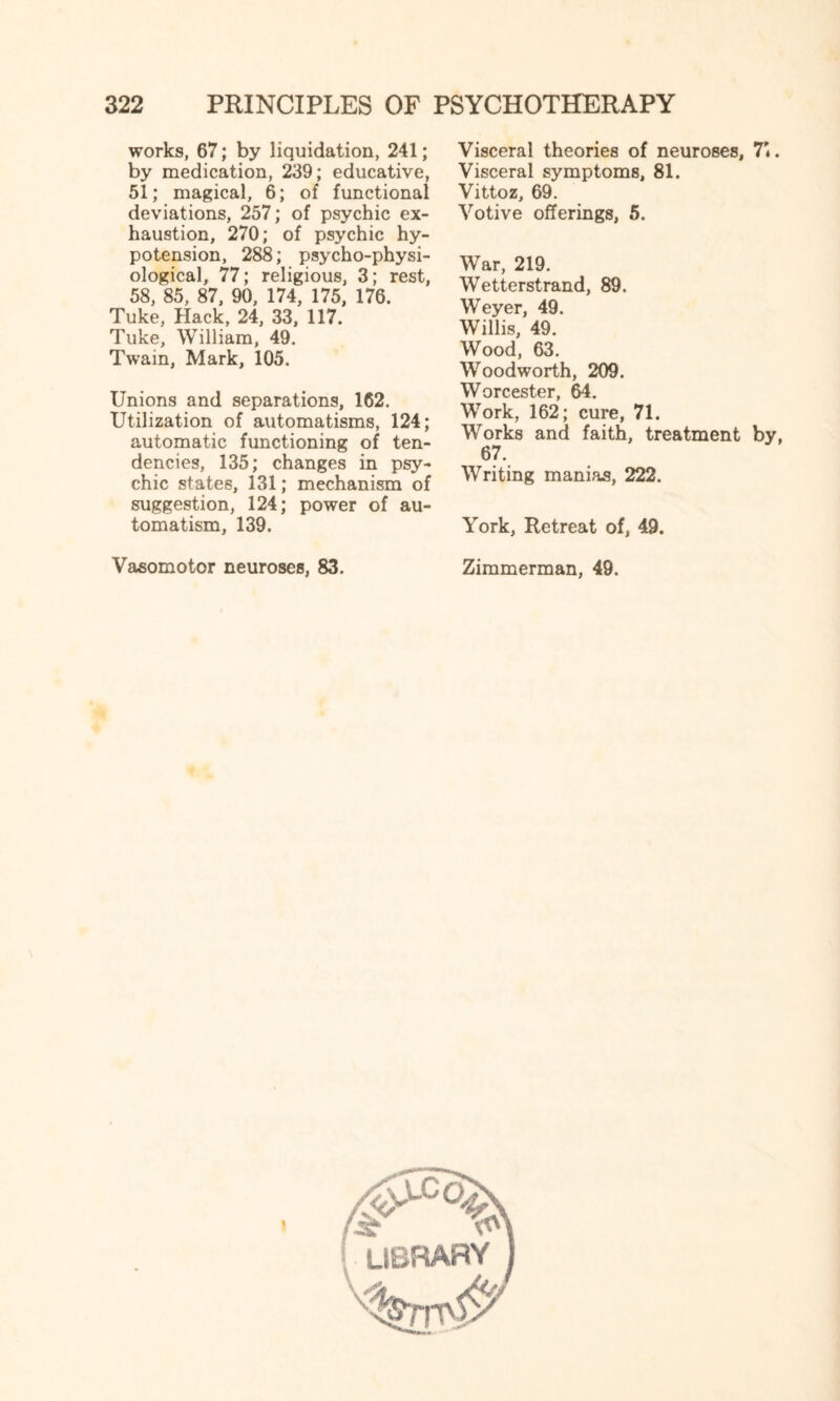 works, 67; by liquidation, 241; by medication, 239; educative, 51; magical, 6; of functional deviations, 257; of psychic ex¬ haustion, 270; of psychic hy¬ potension, 288; psycho-physi¬ ological, 77; religious, 3; rest, 58, 85, 87, 90, 174, 175, 176. Tuke, Hack, 24, 33, 117. Tuke, William, 49. Twain, Mark, 105. Unions and separations, 162. Utilization of automatisms, 124; automatic functioning of ten¬ dencies, 135; changes in psy¬ chic states, 131; mechanism of suggestion, 124; power of au¬ tomatism, 139. Vasomotor neuroses, 83. Visceral theories of neuroses, 71. Visceral symptoms, 81. Vittoz, 69. Votive offerings, 5. War, 219. Wetterstrand, 89. Weyer, 49. Willis, 49. Wood, 63. Woodworth, 209. Worcester, 64. Work, 162; cure, 71. Works and faith, treatment by, 67. Writing manias, 222. York, Retreat of, 49. Zimmerman, 49. l library 1
