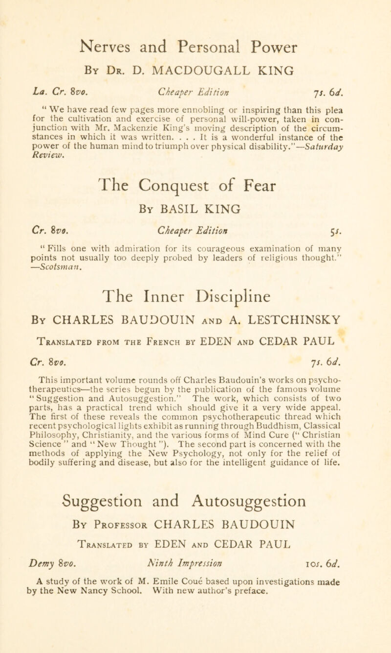 Nerves and Personal Power By Dr. D. MACDOUGALL KING La. Cr. 8vo. Cheaper Edition js. 6d. “ We have read few pages more ennobling or inspiring than this plea for the cultivation and exercise of personal will-power, taken in con¬ junction with Mr. Mackenzie King’s moving description of the circum¬ stances in which it was written. ... It is a wonderful instance of the power of the human mind to triumph over physical disability.”—Saturday Review. The Conquest of Fear By BASIL KING Cr. 8vo. Cheaper Edition $s. “ Fills one with admiration for its courageous examination of many points not usually too deeply probed by leaders of religious thought.” —Scotsman. The Inner Discipline By CHARLES BAUDOUIN and A. LESTCHINSKY Translated from the French by EDEN and CEDAR PAUL Cr. 8vo. 7/. 6d. This important volume rounds off Charles Baudouin’s works on psycho- therapeutics-—the series begun by the publication of the famous volume “ Suggestion and Autosuggestion.” The work, which consists of two parts, has a practical trend which should give it a very wide appeal. The first of these reveals the common psychotherapeutic thread which recent psychological lights exhibit as running through Buddhism, Classical Philosophy, Christianity, and the various forms of Mind Cure (“ Christian Science ” and “ New Thought ”). The second part is concerned with the methods of applying the New Psychology, not only for the relief of bodily suffering and disease, but also for the intelligent guidance of life. Suggestion and Autosuggestion By Professor CHARLES BAUDOUIN Translated by EDEN and CEDAR PAUL Demy 8vo. Ninth Impression icu. 6d. A study of the work of M. Emile Coue based upon investigations made by the New Nancy School. With new author’s preface.