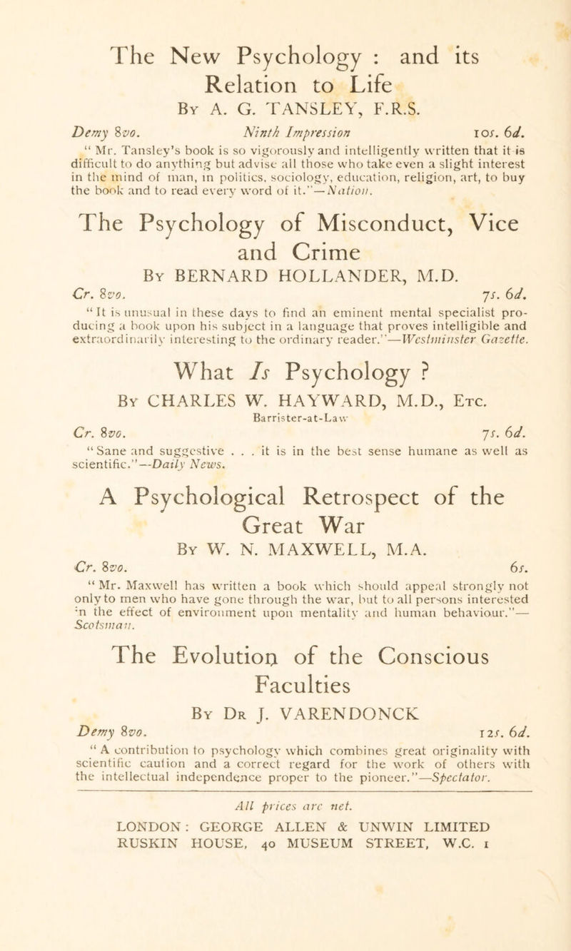 The New Psychology : and its Relation to Life By A. G. TANSLEY, F.R.S. Demy 8 vo. Ninth Impression ios. 6d. “ Mr. Tansley’s book is so vigorously and intelligently written that it is difficult to do anything but advise all those who take even a slight interest in the mind of man, in politics, sociology, education, religion, art, to buy the book and to read every word of it—Nation. The Psychology of Misconduct, Vice and Crime By BERNARD HOLLANDER, M.D. Cr. 8vo. ys. 6d. “It is unusual in these days to find an eminent mental specialist pro¬ ducing a book upon his subject in a language that proves intelligible and extraordinarily interesting to the ordinary reader.”—Westminster Gazette. What Is Psychology ? By CHARLES W. HAYWARD, M.D., Etc. Barrister-at-La w Cr. 8vo. 7x. 61. “ Sane and suggestive ... it is in the best sense humane as well as scientific.”—Daily News. A Psychological Retrospect of the Great War By W. N. MAXWELL, M.A. Cr. 8svo. 6s. “ Mr. Maxwell has written a book which should appeal strongly not only to men who have gone through the war, but to all persons interested :n the effect of environment upon mentality and human behaviour.”— Scotsman. The Evolution of the Conscious Faculties By Dr J. VARENDONCK Demy 8vo. 12s. 6d. “ A contribution to psychology which combines great originality with scientific caution and a correct regard for the work of others with the intellectual independence proper to the pioneer.”—Spectator. All prices are net. LONDON : GEORGE ALLEN & UNWIN LIMITED