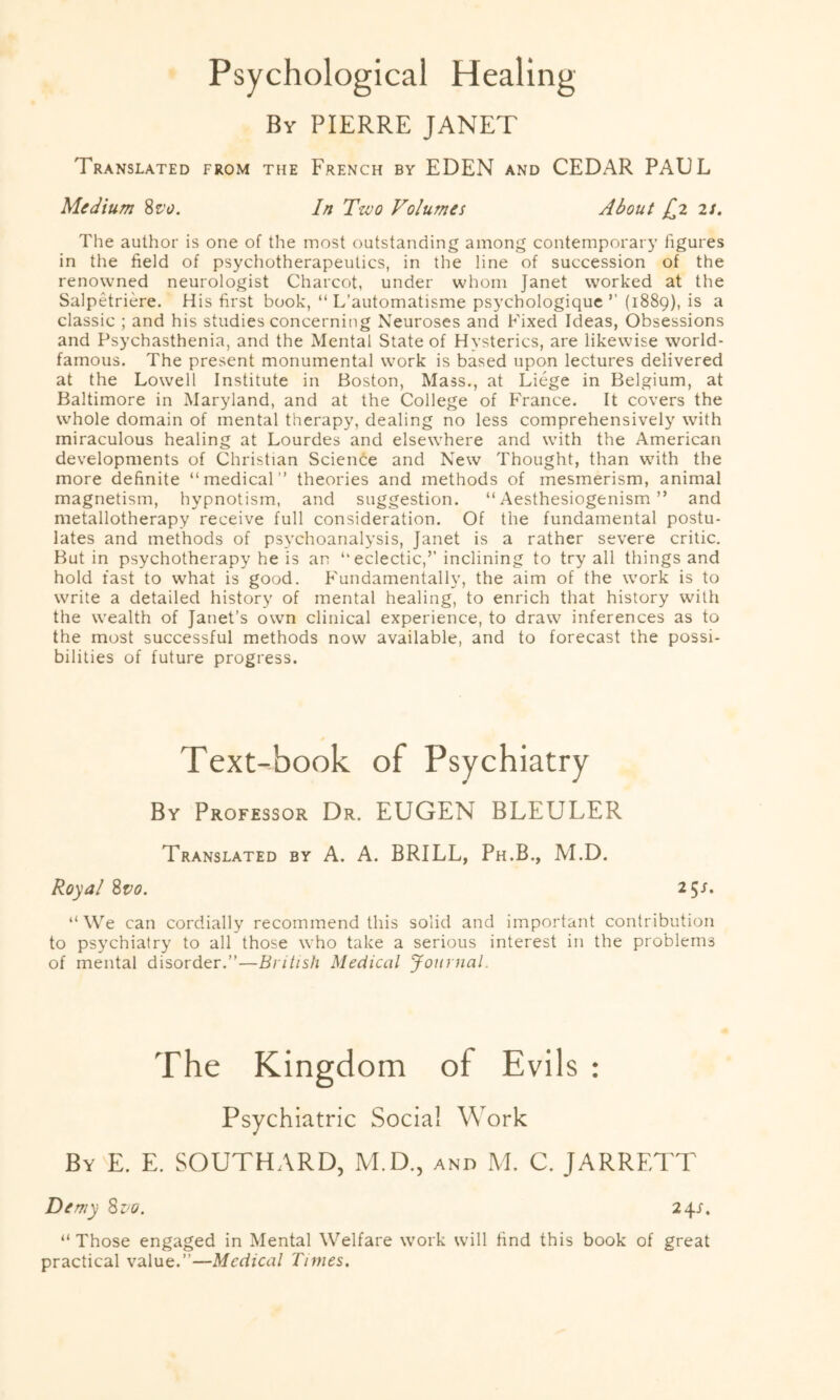 Psychological Healing By PIERRE JANET Translated from the French by EDEN and CEDAR PAUL Medium 8vo. In Two Volumes About £2 is. The author is one of the most outstanding among contemporary figures in the field of psychotherapeutics, in the line of succession of the renowned neurologist Charcot, under whom Janet worked at the Salpetriere. His first book, “ L’automatisme psychologique ’’ (1889), is a classic ; and his studies concerning Neuroses and Fixed Ideas, Obsessions and Psychasthenia, and the Mental State of Hysterics, are likewise world- famous. The present monumental work is based upon lectures delivered at the Lowell Institute in Boston, Mass., at Liege in Belgium, at Baltimore in Maryland, and at the College of France. It covers the whole domain of mental therapy, dealing no less comprehensively with miraculous healing at Lourdes and elsewhere and with the American developments of Christian Science and New Thought, than with the more definite “medical” theories and methods of mesmerism, animal magnetism, hypnotism, and suggestion. “ Aesthesiogenism ” and metallotherapy receive full consideration. Of the fundamental postu¬ lates and methods of psychoanalysis, Janet is a rather severe critic. But in psychotherapy he is an “eclectic,’’ inclining to try all things and hold fast to what is good. Fundamentally, the aim of the work is to write a detailed history of mental healing, to enrich that history with the wealth of Janet’s own clinical experience, to draw inferences as to the most successful methods now available, and to forecast the possi¬ bilities of future progress. Text-book of Psychiatry By Professor Dr. EUGEN BLEULER Translated by A. A. BRILL, Ph.B., M.D. Royal 8r>0. 25 s. “We can cordially recommend this solid and important contribution to psychiatry to all those who take a serious interest in the problems of mental disorder.”—British Medical Journal. The Kingdom of Evils : Psychiatric Social Work By E. E. SOUTHARD, M.D., and M. C. JARRETT Demy 8vo. 24s. “ Those engaged in Mental Welfare work will find this book of great practical value.”—Medical Times.