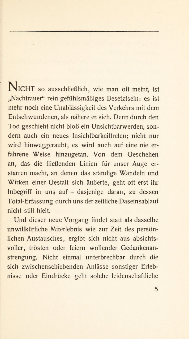 NlCHT so ausschlieBlich, wie man oft meint, ist „Nachtrauer“ rein gefiihlsmaBiges Besetztsein: es ist mehr noch eine Unablassigkeit des Verkehrs mit dem Entschwundenen, als nahere er sich. Denn durch den Tod geschieht nicht bloB ein Unsichtbarwerden, son- dern auch ein neues Insichtbarkeittreten; nicht nur wird hinweggeraubt, es wird auch auf eine nie er- fahrene Weise hinzugetan. Von dem Geschehen an, das die flieBenden Linien fur unser Auge er- starren macht, an denen das standige Wandeln und Wirken einer Gestalt sich auBerte, geht oft erst ihr Inbegriff in uns auf - dasjenige daran, zu dessen Total-Erfassung durch uns der zeitliche Daseinsablauf nicht still hielt. Und dieser neue Vorgang findet statt als dasselbe unwillkiirliche Miterlebnis wie zur Zeit des person- lichen Austausches, ergibt sich nicht aus absichts- voller, trosten oder feiern wollender Gedankenan- strengung. Nicht einmal unterbrechbar durch die sich zwischenschiebenden Anlasse sonstiger Erleb- nisse oder Eindriicke geht solche leidenschaftliche