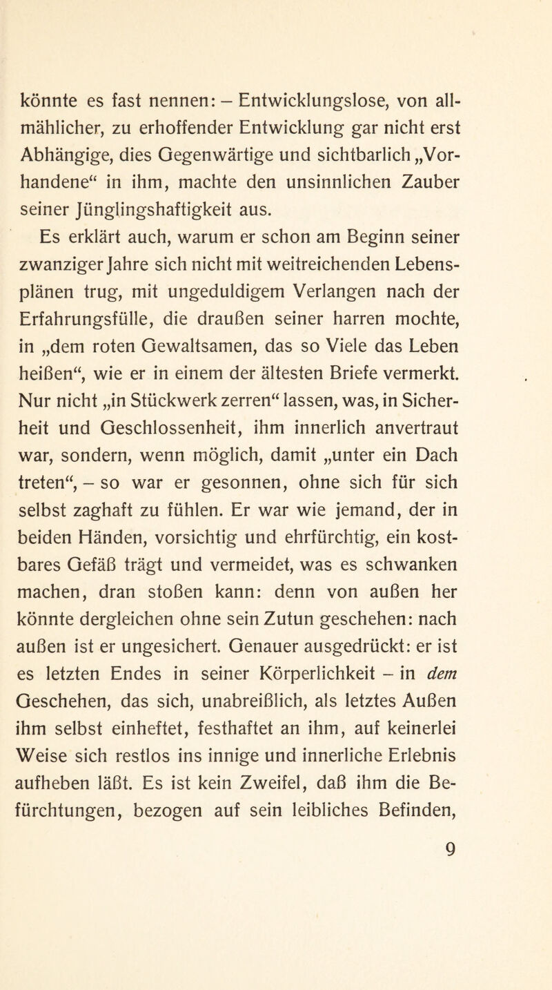 konnte es fast nennen: - Entwicklungslose, von all- mahlicher, zu erhoffender Entwicklung gar nicht erst Abhangige, dies Gegenwartige und sichtbarlich „Vor- handene“ in ihm, machte den unsinnlichen Zauber seiner Junglingshaftigkeit aus. Es erklart auch, warum er schon am Beginn seiner zwanziger Jahre sich nicht mit weitreichenden Lebens- planen trug, mit ungeduldigem Verlangen nach der Erfahrungsfiille, die drauBen seiner harren mochte, in „dem roten Gewaltsamen, das so Viele das Leben hei6en“, wie er in einem der altesten Briefe vermerkt. Nur nicht „in Stiickwerk zerren“ lassen, was, in Sicher- heit und Geschlossenheit, ihm innerlich anvertraut war, sondern, wenn moglich, damit „unter ein Dach treten“, - so war er gesonnen, ohne sich fur sich selbst zaghaft zu fiihlen. Er war wie jemand, der in beiden Handen, vorsichtig und ehrfurchtig, ein kost- bares GefaB tragt und vermeidet, was es schwanken machen, dran stoBen kann: denn von auBen her konnte dergleichen ohne seinZutun geschehen: nach auBen ist er ungesichert. Genauer ausgedriickt: er ist es letzten Endes in seiner Korperlichkeit - in dem Geschehen, das sich, unabreiBlich, als letztes AuBen ihm selbst einheftet, festhaftet an ihm, auf keinerlei Weise sich restlos ins innige und innerliche Erlebnis aufheben laBt. Es ist kein Zweifel, daB ihm die Be- fiirchtungen, bezogen auf sein leibliches Befinden,