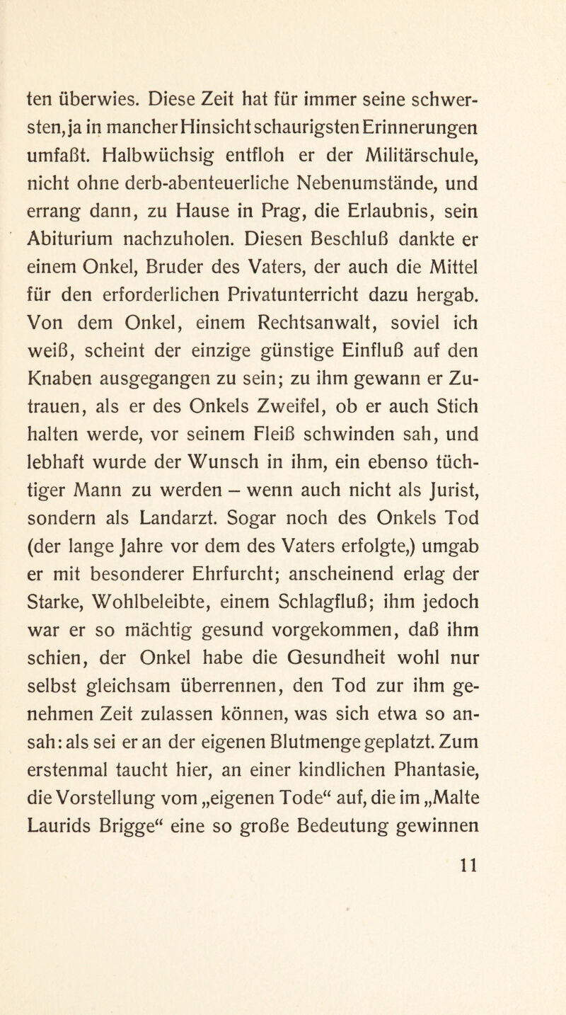 ten iiberwies. Diese Zeit hat fur immer seine schwer- sten,ja in mancherHinsichtschaurigstenErinnerungen umfaBt. Halbwlichsig entfloh er der Militarschule, nicht ohne derb-abenteuerliche Nebenumstande, und errang dann, zu Hause in Prag, die Erlaubnis, sein Abiturium nachzuholen. Diesen BeschluB dankte er einem Onkel, Bruder des Vaters, der auch die Mittel fur den erforderlichen Privatunterricht dazu hergab. Von dem Onkel, einem Rechtsanwalt, soviel ich weiB, scheint der einzige giinstige EinfluB auf den Knaben ausgegangen zu sein; zu ihm gewann er Zu- trauen, als er des Onkels Zweifel, ob er auch Stich halten werde, vor seinem FleiB schwinden sah, und lebhaft wurde der Wunsch in ihm, ein ebenso tiich- tiger Mann zu werden - werin auch nicht als Jurist, sondern als Landarzt. Sogar noch des Onkels Tod (der lange Jahre vor dem des Vaters erfolgte,) umgab er mit besonderer Ehrfurcht; anscheinend erlag der Starke, Wohlbeleibte, einem SchlagfluB; ihm jedoch war er so machtig gesund vorgekommen, daB ihm schien, der Onkel habe die Gesundheit wohl nur selbst gleichsam iiberrennen, den Tod zur ihm ge- nehmen Zeit zulassen konnen, was sich etwa so an- sah: als sei er an der eigenen Blutmenge geplatzt. Zum erstenmal taucht hier, an einer kindlichen Phantasie, die Vorstellung vom „eigenen Tode“ auf, die im „Malte Laurids Brigge“ eine so groBe Bedeutung gewinnen